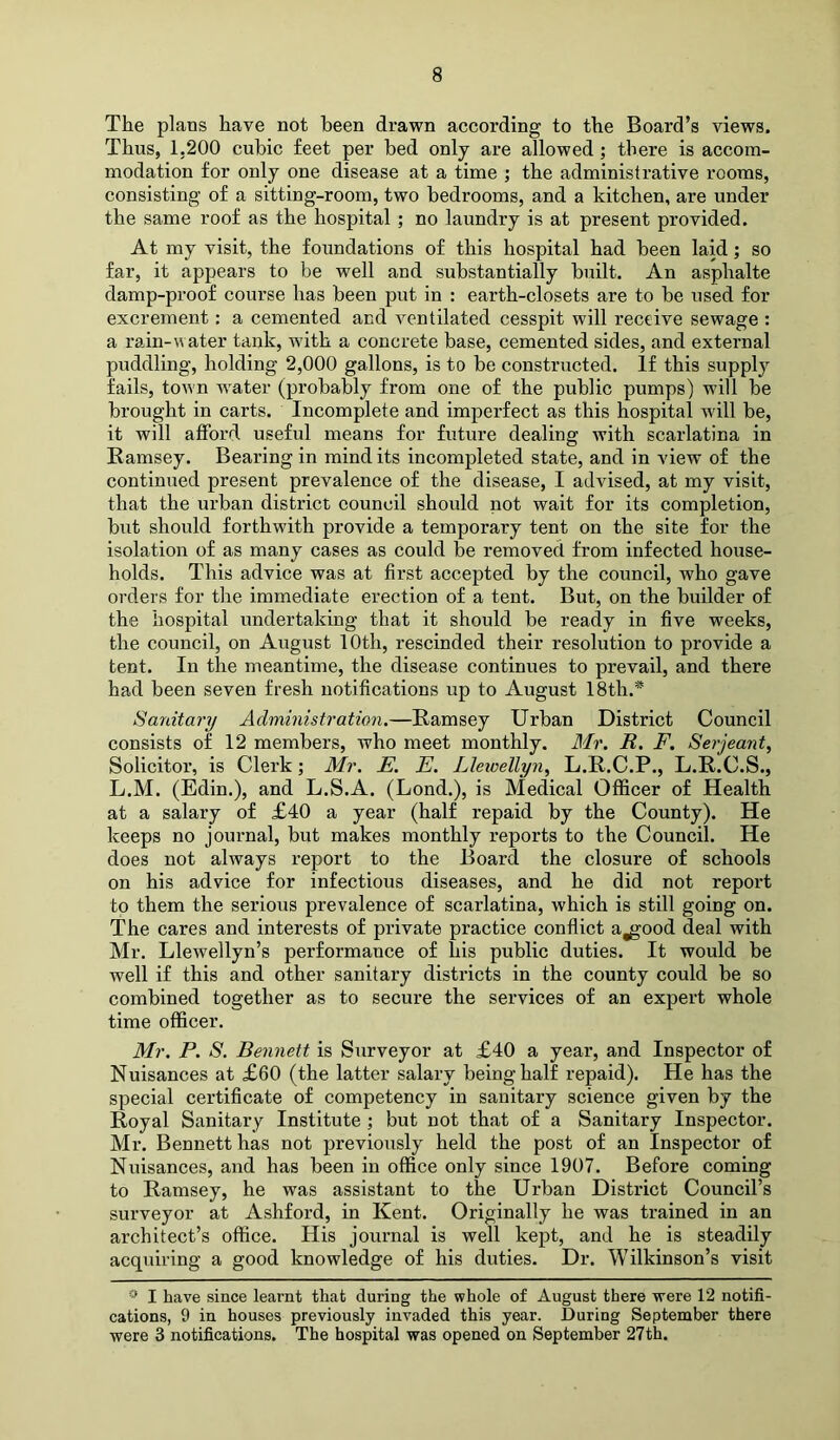 The plans have not been drawn according to the Board’s views. Thus, 1.200 cubic feet per bed only are aUowed; there is accom- modation for only one disease at a time ; the administrative rooms, consisting of a sitting-room, two bedrooms, and a kitchen, are under the same roof as the hospital; no laundry is at present provided. At my visit, the foundations of this hospital had been laid; so far, it appears to be well and substantially built. An asphalte damp-proof course has been put in : earth-closets are to be used for excrement: a cemented and ventilated cesspit will receive sewage : a rain-water tank, wdth a concrete base, cemented sides, and external puddling, holding 2,000 gallons, is to be constructed. If this supply fails, town w'ater (probably from one of the public pumps) wall be brought in carts. Incomplete and imperfect as this hospital will be, it will afford useful means for future dealing with scarlatina in Eamsey. Bearing in mind its incompleted state, and in view of the continued present prevalence of the disease, I advised, at my visit, that the urban district council should not wait for its completion, but should forthwith provide a temporary tent on the site for the isolation of as many cases as could be removed from infected house- holds. This advice was at first accepted by the council, who gave orders for the immediate erection of a tent. But, on the builder of the hospital undertaking that it should be ready in five weeks, the council, on August 10th, rescinded their resolution to provide a tent. In the meantime, the disease continues to prevail, and there had been seven fresh notifications up to August 18th.* Sanitary Administration.—Eamsey Urban District Council consists of 12 members, who meet monthly. Mr. R. F. Serjeant, Solicitor, is Clerk; Mr. E. E. Llewellyn, L.E.C.P., L.E.C.S., L.M. (Edin.), and L.S.A. (Lond.), is Medical Officer of Health at a salary of £40 a year (half repaid by the County). He keeps no journal, but makes monthly reports to the Council. He does not always report to the Board the closure of sehools on his advice for infectious diseases, and he did not report to them the serious prevalence of scarlatina, which is still going on. The cares and interests of private practice conflict a^ood deal with Mr. Llewellyn’s performance of his public duties. It would be well if this and other sanitary districts in the county could be so combined together as to secure the services of an expert whole time officer. Mr. P. S. Bennett is Surveyor at £40 a year, and Inspector of Nuisances at £60 (the latter salary being half repaid). He has the special certificate of competency in sanitary science given by the Eoyal Sanitary Institute ; but not that of a Sanitary Inspector. Mr. Bennett has not previously held the post of an Inspector of Nuisances, and has been in office only since 1907. Before coming to Eamsey, he was assistant to the Urban District Council’s surveyor at Ashford, in Kent. Originally he was trained in an architect’s office. His journal is well kept, and he is steadily acquiring a good knowledge of his duties. Dr. Wilkinson’s visit I have since learnt that during the whole of August there were 12 notifi- cations, 9 in houses previously invaded this year. During September there were 3 notifications. The hospital was opened on September 27th.