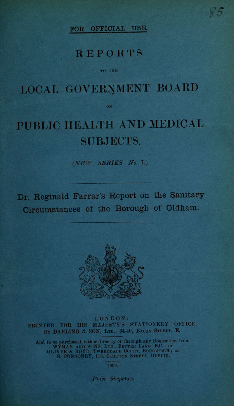 FOR OFFICIAL USE. REPORTS TO THE LOCAL GOVERJiMENT BOARD ON PUBLIC HEALTH AND MEDICAL SUBJECTS. {NEW SERIES No. 7.) Dr. Reginald Farrar’s Report on the Sanitary Circumstances of the Borough of Oldham. LONDON: PRINTED FOR BIS MAJESTY’S STATIO.NERY OFFICE, By DARLING & SON, Ltd., 34-40, Bacon Stheet, E. And to be purchased, either directly or through any Bookseller, from WYMAN AND SONS, Ltd.. Fetter Lane E.C. ; or OLIVER & BOYD. Tweeddai.e Court, Edinburgh ; or E. PONSONBY, 116, Grafton Street. Dublin. 1909. Price Sixj/ence.