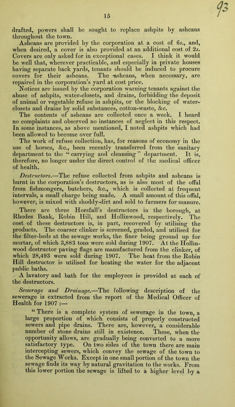 P drafted, powers shall be sought to replace ashpits by ashcans throughout the town. Ashcans are provided by the corporation at a cost of 6s., and, when desired, a cover is also provided at an additional cost of 2s. Covers are only asked for in exceptional cases. I think it would be well that, wherever practicable, and especially in private houses having separate back yards, tenants should be induced to procure covers for their ashcans. The ashcans, when necessary, are repaired in the corporation’s yard at cost price. Notices are issued by the corporation warning tenants against the abuse of ashpits, water-closets, and drains, forbidding the deposit of animal or vegetable refuse in ashpits, or the blocking of water- closets and drains by solid substances, cotton-waste, &c. The contents of ashcans are collected once a week. I heard no complaints and observed no instances of neglect in this respect. In some instances, as above mentioned, I noted ashpits which had been allowed to become over full. The work of refuse collection, has, for reasons of economy in the use of horses, &c., been recently transferred from the sanitary department to the “ carrying and cleansing ” department. It is, therefore, no longer under the direct control of the medical officer of health. Destructors.—The refuse collected from ashpits and ashcans is burnt in the corporation’s destructors, as is also most of the offal from fishmongers, butchers, &c., which is collected at frequent intervals, a small charge being made. A small amount of this offal, however, is mixed with shoddy-dirt and sold to farmers for manure. There are three Horsfall’s destructors in the borough, at Rhodes Bank, Robin Hill, and Hollinwood, respectively. The cost of these destructors is, in part, recovered by utilising the products. The coarser clinker is screened, graded, and utilised for the filter-beds at the sewage works, the finer being ground up for mortar, of which 3,883 tons were sold during 1907. At the Hollin- wood destructor paving flags are manufactured from the clinker, of which 28,493 were sold during 1907. The heat from the Robin Hill destructor is utilised for heating the water for the adjacent public baths. A lavatory and bath for the employees is provided at each of the destructors. Seioerage and Drainage.—The following description of the sewerage is extracted from the report of the Medical Officer of Health for 1907 :— “ There is a complete system of sewerage in the town, a large proportion of which consists of properly constructed sewers and pipe drains. There are, however, a considerable number of stone drains still in existence. These, when the opportunity allows, are gradually being converted to a more satisfactory type. On two sides of the town there are main intercepting sewers, which convey the sewage of the town to the Sewage Works. Except in one small portion of the town the sewage finds its way by natural gravitation to the works. From this lower portion the sewage is lifted to a higher level by a