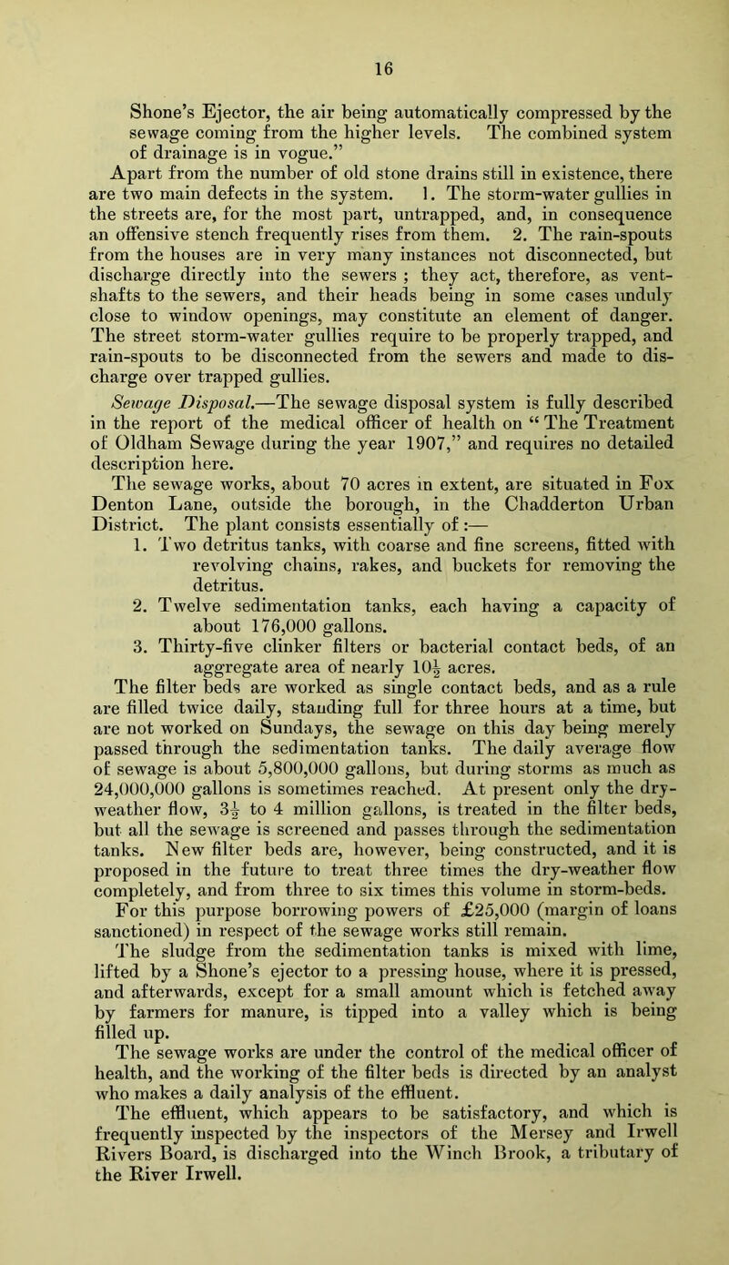 Shone’s Ejector, the air being automatically compressed by the sewage coming from the higher levels. The combined system of drainage is in vogue.” Apart from the number of old stone drains still in existence, there are two main defects in the system. 1. The storm-water gullies in the streets are, for the most part, untrapped, and, in consequence an oflFensive stench frequently rises from them. 2. The rain-spouts from the houses are in very many instances not disconnected, but discharge directly into the sewers ; they act, therefore, as vent- shafts to the sewers, and their heads being in some cases unduly close to window openings, may constitute an element of danger. The street storm-water gullies require to be properly trapped, and rain-spouts to be disconnected from the sewers and made to dis- charge over trapped gullies. Sewage Disposal.—The sewage disposal system is fully described in the report of the medical officer of health on “ The Treatment of Oldham Sewage during the year 1907,” and requires no detailed description here. The sewage works, about 70 acres in extent, are situated in Fox Denton Lane, outside the borough, in the Ch adder ton Urban District. The plant consists essentially of :— 1. Two detritus tanks, with coarse and fine screens, fitted with revolving chains, rakes, and buckets for removing the detritus. 2. Twelve sedimentation tanks, each having a capacity of about 176,000 gallons. 3. Thirty-five clinker filters or bacterial contact beds, of an aggregate area of nearly 10^ acres. The filter beds are worked as single contact beds, and as a rule are filled twice daily, standing full for three hours at a time, but are not worked on Sundays, the sewage on this day being merely passed through the sedimentation tanks. The daily average flow of sewage is about 5,800,000 gallons, but during storms as much as 24,000,000 gallons is sometimes reached. At present only the dry- weather flow, to 4 million gallons, is treated in the filter beds, but all the sewage is screened and passes through the sedimentation tanks. IS ew filter beds are, however, being constructed, and it is proposed in the future to treat three times the dry-weather flow completely, and from three to six times this volume in storm-beds. For this purpose borrowing powers of £25,000 (margin of loans sanctioned) in respect of the sewage works still remain. The sludge from the sedimentation tanks is mixed with lime, lifted by a Shone’s ejector to a pressing house, where it is pressed, and afterwards, except for a small amount which is fetched away by farmers for manure, is tipped into a valley which is being filled up. The sewage works are under the control of the medical officer of health, and the working of the filter beds is directed by an analyst who makes a daily analysis of the effiuent. The effluent, which appears to be satisfactory, and which is frequently inspected by the inspectors of the Mersey and Irwell Rivers Board, is discharged into the Winch Brook, a tributary of the River Irwell.