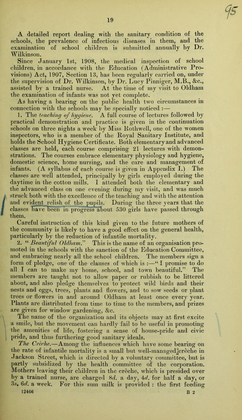 A detailed report dealing with the sanitary condition of the schools, the prevalence of infectious diseases in them, and the examination of school children is submitted annually by Dr. Wilkinson. Since January 1st, 1908, the medical inspection of school children, in accordance with the Education (Administrative Pro- visions) Act, 1907, Section 13, has been regularly carried on, under the supervision of Dr. Wilkinson, by Dr. Lucy Pinniger, M.B., &c,, assisted by a trained nurse. At the time of my visit to Oldham the examination of infants was not yet complete. As having a bearing on the public health two circumstances in connection with the schools may be specially noticed :— 1. The teaching of hygiene. A full course of lectures followed by practical demonstration and practicie is given in the continuation schools on three nights a week by Miss liothwell, one of the women inspectors, who is a member of the Royal Sanitary Institute, and holds the School Hygiene Certificate. Both elementary and advanced classes are held, each course comprising 21 lectures with demon- strations. The courses embrace elementary physiology and hygiene, domestic science, home nursing, and the care and management of infants. (A syllabus of each course is given in Appendix I.) The classes are well attended, principally by girls employed during the daytime in the cotton mills. I attended both the elementary and the advanced class on one evening during my visit, and was much struck both with the excellence of the teaching and with the attention and evident relish of the pupils. Duriiiff the three years that the classes have beeri in progress'libout 530 girls have passed through them. Careful instruction of this kind given to the future mothers of the community is likely to have a good effect on the general health, particularly by the reduction of infantile mortality. 2. “ Beautiful Oldham. This is the name of an organisation pro- moted in the schools with the sanction of the Education Committee, and embracing nearly all the school children. The members sign a form of pledge, one of the clauses of which is :—“ I promise to do all I can to make my home, school, and town beautiful.” The members are taught not to allow paper or rubbish to be littered about, and also pledge themselves to protect wild birds and their nests and eggs, trees, plants and flowers, and to sow seeds or plant trees or flowers in and around Oldham at least once every year. Plants are distributed from time to time to the members, and prizes are given for window gardening, &c. The name of the organization and its objects may at first excite a smile, but the movement can hardly fail to be useful in promoting the amenities of life, fostering a sense of house-pride and civic pride, and thus furthering good sanitary ideals. The Creche.—Among the influences which have some bearing on the rate of infantile mortality is a small but well-managed|creche in Jackson Street, which is directed by a voluntary committee, but is partly subsidized by the health committee of the corporation. Mothers leaving their children in the creche, which is presided over by a trained nurse, are charged %d. a day, 4r/. for half a day, or 3,9, 6f/. a week. For this sum milk is provided : the first feeding