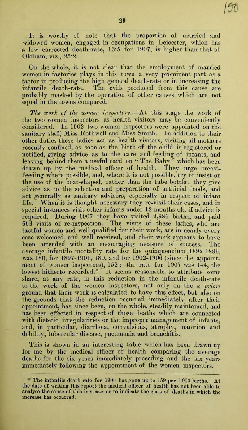 It is worthy of note that the proportion of married and widowed women, engaged in occupations in Leicester, which has a low corrected death-rate, 13’5 for 1907, is higher than that of Oldham, viz., 25*2. On the whole, it is not clear that the employment of married women in factories plays in this town a very prominent part as a factor in producing the high general death-rate or in increasing the infantile death-rate. The evils produced from this cause are probably masked by the operation of other causes which are not equal in the towns compared. The work of the women inspectors.—At this stage the work of the two women inspectors as health visitors may be conveniently considered. In 1902 two Avomen inspectors were appointed on the sanitary staff, Miss Rothwell and Miss Smith. In addition to their other duties these ladies act as health visitors, visiting all mothers recently confined, as soon as the birth of the child is registered or notified, giving advice as to the care and feeding of infants, and leaving behind them a useful card on “ The Baby ” which has been drawn up by the medical officer of health. They urge breast- feeding where possible, and, where it is not possible, try to insist on the use of the boat-shaped, rather than the tube bottle ; they give advice as to the selection and preparation of artificial foods, and act generally as sanitary advisers, especially in respect of infant life. When it is thought necessary they re-visit their cases, and in special instances visit other infants under 12 months old if advice is required. During 1907 they have visited 2,986 births, and paid 663 visits of re-inspection. The visits of these ladies, who are tactful women and well qualified for their work, are in nearly every case welcomed, and well received, and their work appears to have been attended with an encouraging measure of success. The average infantile mortality rate for the quinquennium 1892-1896, was 180, for 1897-1901, 180, and for 1902-1906 (since the appoint- ment of women inspectors), 152 : the rate for 1907 was 144, the lowest hitherto recorded.* It seems reasonable to attribute some share, at any rate, in this redriction in the infantile death-rate to the work of the women inspectors, not only on the a priori ground that their work is calculated to have this effect, but also on the grounds that the reduction occurred immediately after their appointment, has since been, on the whole, steadily maintained, and has been effected in respect of those deaths which are connected with dietetic irregularities or the improper management of infants, and, in particular, diarrhoea, convulsions, atrophy, inanition and debility, tubercular disease, pneumonia and bronchitis. This is shown in an interesting table which has been drawn up for me by the medical officer of health comparing the average deaths for the six years immediately preceding and the six years immediately following the appointment of the women inspectors. * The infantile death-rate for 1908 has gone up to 159 per 1,000 births. At the date of writing this report the medical officer of health has not been able to analyse the cause of this increase or to indicate the class of deaths in which the increase has occurred.