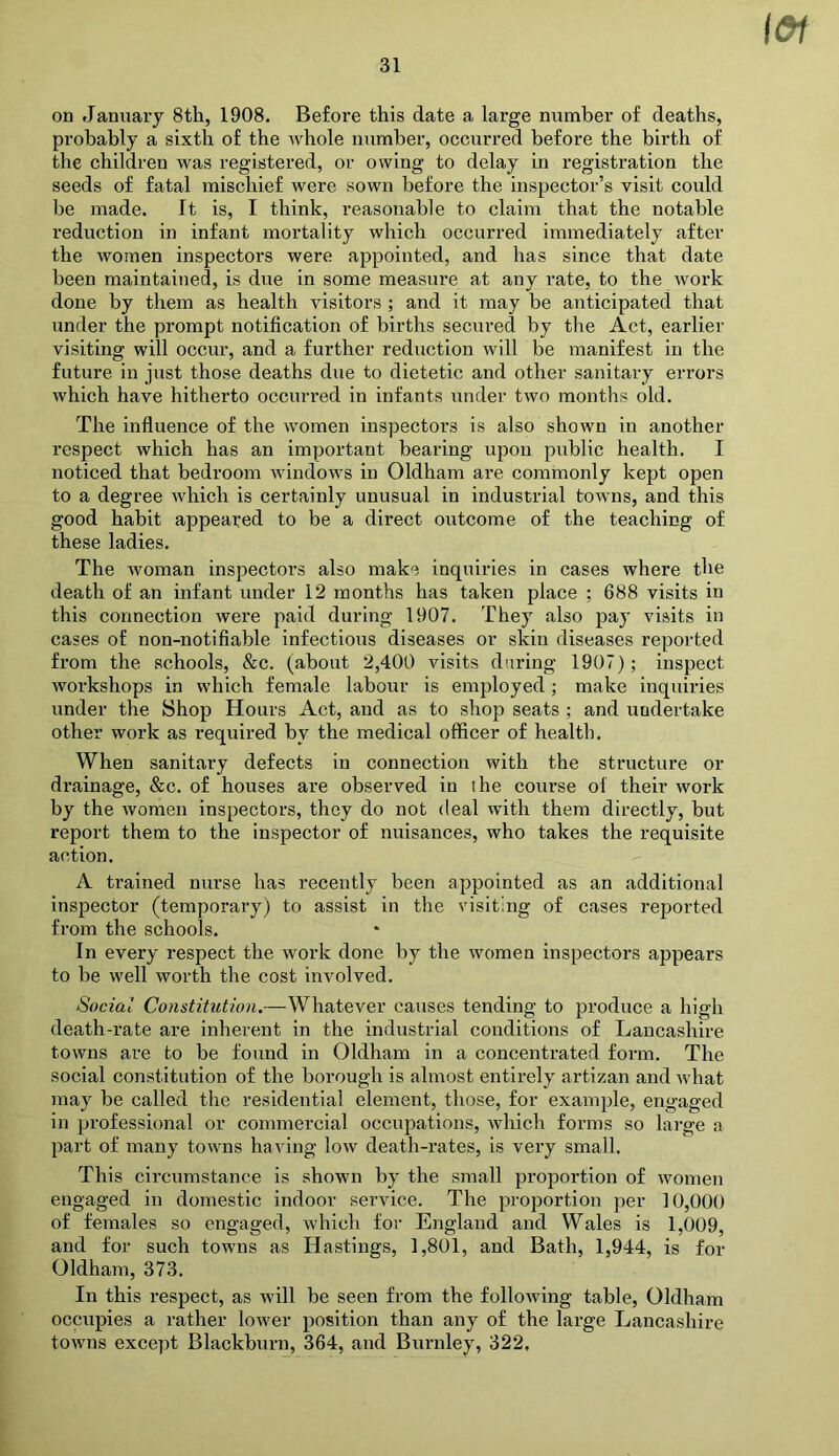 l&f on January 8th, 1908. Before this date a large number of deaths, probably a sixth of the whole number, occurred before the birth of the children was registered, or owing to delay in registration the seeds of fatal mischief were sown before the inspector’s visit could be made. It is, I think, reasonable to claim that the notable reduction in infant mortality which occurred immediately after the women inspectors were appointed, and has since that date been maintained, is due in some measure at any rate, to the work done by them as health visitors ; and it may be anticipated that under the prompt notification of births secured by the Act, earlier visiting will occur, and a further reduction will be manifest in the future in just those deaths due to dietetic and other sanitary errors which have hitherto occurred in infants under two months old. The influence of the women inspectors is also shown in another respect which has an important bearing upon public health. I noticed that bedroom windows in Oldham are commonly kept open to a degree which is certainly unusual in industrial towns, and this good habit appeared to be a direct outcome of the teaching of these ladies. The woman inspectors also make inquiries in cases where the death of an infant under 12 months has taken place ; 688 visits in this connection were paid during 1907. They also pay visits in cases of non-notifiable infectious diseases or skin diseases reported from the schools, &c. (about 2,400 visits daring 1907); inspect workshops in which female labour is employed; make inquiries under the Shop Hours Act, and as to shop seats; and undertake other work as required by the medical officer of health. When sanitary defects in connection with the structure or drainage, &c. of houses are observed in the course of their work by the women inspectors, they do not deal with them directly, but report them to the inspector of nuisances, who takes the requisite action. A trained nurse has recently been appointed as an additional inspector (temporary) to assist in the visiting of cases reported from the schools. In every respect the work done by the women inspectors appears to be well worth the cost involved. Social Constitution.—Whatever causes tending to produce a high death-rate are inherent in the industrial conditions of Lancashire towns are to be found in Oldham in a concentrated form. The social constitution of the borough is almost entirely artizan and Avhat may be called the residential element, those, for example, engaged in professional or commercial occupations, which forms so large a part of many towns having low death-rates, is very small. This circumstance is shown by the small proportion of women engaged in domestic indoor service. The proportion per 10,000 of females so engaged, which for England and Wales is 1,009, and for such towns as Hastings, 1,801, and Bath, 1,944, is for Oldham, 373. In this respect, as will be seen from the following table, Oldham occupies a rather lower position than any of the large Lancashire towns except Blackburn, 364, and Burnley, 322.