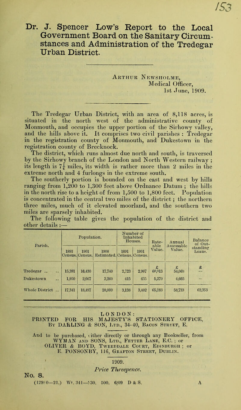 Dr. J. Spencer Low’s Report to the Local Government Board on the Sanitary Circum- stances and Administration of the Tredegar Urban District. Arthur Newsholme, Medical Officer, 1st June, 1909. The Tredegar Urban District, with an area of 8,118 acres, is situated in the north west of the administrative county of Monmouth, and occupies the upper portion of the Sirhowy valley, and the hills above it. It comprises two civil parishes : Tredegar in the registration county of Monmouth, and Dukestown in the registration county of Brecknock. The district, which runs almost due north and south, is traversed by the Sirhowy branch of the London and North Western railway ; its length is 7|- miles, its width is rather more than 2 miles in the extreme north and 4 furlongs in the extreme south. The southerly portion is bounded on the east and west by hills ranging from 1,200 to 1,300 feet above Ordnance Datum ; the hills in the north rise to a height of from 1,500 to 1,800 feet. Popidation is concentrated in the central two miles of the district; the northern three miles, much of it elevated moorland, and the southern two miles are sparsely inhabited. The following table gives the population of the district and other details :— Parish. Population. Number of Inhabited Houses. Rate- able Value. Annual Assessable Value. Balance of Out- 1891 Census. 1901 Census. 1908 Estimated. 1891 Census. 1901 Census. standing Loans. Tredegar .. 15,391 16,430 17,740 2,723 2,967 £ 60,013 £ 54,068 £ Dukestown 1,950 2,067 2,200 415 435 5,270 4,665 - Whole District .. 17,341 18,497 20,000 3,138 3,402 05,283 58,733 62,353 LONDON: PRINTED FOR HIS MAJESTY’S STATIONERY OFFICE, By DARLINGr & SON, Jhd., 34-40, Bacon Street, E. And to be purchased, t ither directly or through any Bookseller, from WYMAN AND SONS, Ltd., Fetter Lane, E.C. ; or OLIVER & BOYD, Tweeddale Cocrt, Edinburgh ; or E. PONSONBY, 116, Grafton Street, Dublin. No. 8. 1909. Price Tlweepence. (129f0—21.) Wf. 341—f'30. 600. 6/09 D & S, A