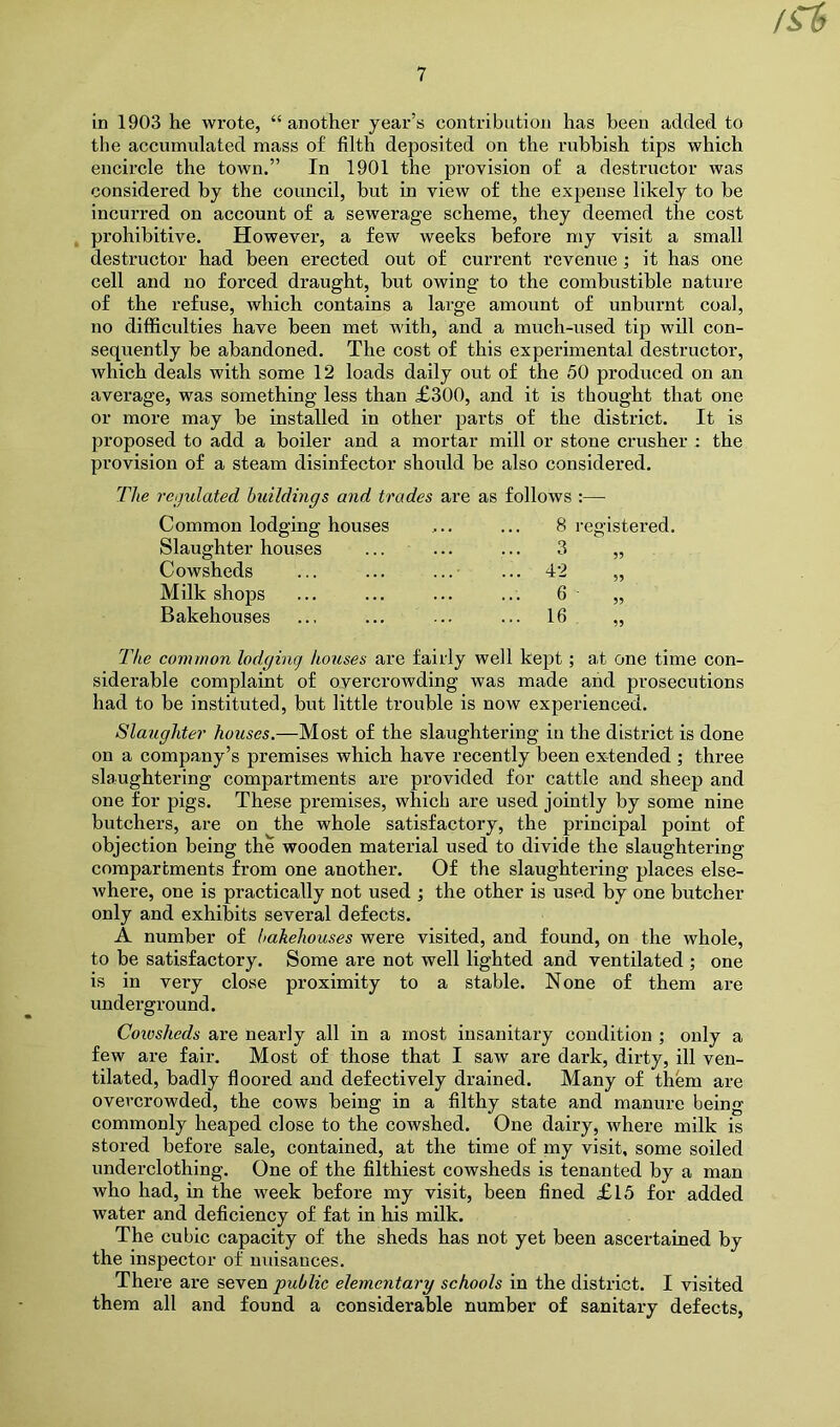 /St in 1903 he wrote, “another year’s contribution has been added to the accumulated mass of filth deposited on the rubbish tips which encircle the town.” In 1901 the provision of a destructor was considered by the council, but in view of the expense likely to be incurred on account of a sewerage scheme, they deemed the cost prohibitive. However, a few weeks before my visit a small destructor had been erected out of current revenue; it has one cell and no forced draught, but owing to the combustible nature of the refuse, which contains a large amount of unburnt coal, no difficulties have been met with, and a much-used tip will con- sequently be abandoned. The cost of this experimental destructor, which deals with some 12 loads daily out of the 50 produced on an average, was something less than £300, and it is thought that one or more may be installed in other parts of the district. It is proposed to add a boiler and a mortar mill or stone crusher : the provision of a steam disinfector should be also considered. The regulated huildings and trades are as follows :— Common lodging houses 8 registered. Slaughter houses ... 3 Cowsheds ... 42 Milk shops ... 6 „ Bakehouses ... 16 The common lodging houses are fairly well kept; at one time con- siderable complaint of overcrowding was made and prosecutions had to be instituted, but little trouble is now experienced. Slaughter houses.—Most of the slaughtering in the district is done on a company’s premises which have recently been extended ; three slaughtering compartments are provided for cattle and sheep and one for pigs. These premises, which are used jointly by some nine butchers, are on the whole satisfactory, the principal point of objection being the wooden material used to divide the slaughtering compartments from one another. Of the slaughtering places else- where, one is practically not used •, the other is used by one butcher only and exhibits several defects. A number of bakehouses were visited, and found, on the whole, to be satisfactory. Some are not well lighted and ventilated ; one is in very close proximity to a stable. None of them are underground. Cowsheds are nearly all in a most insanitary condition ; only a few are fair. Most of those that I saw are dark, dirty, ill ven- tilated, badly floored and defectively drained. Many of them are overcrowded, the cows being in a filthy state and manure being commonly heaped close to the cowshed. One dairy, where milk is stored before sale, contained, at the time of my visit, some soiled underclothing. One of the filthiest cowsheds is tenanted by a man who had, in the week before my visit, been fined £15 for added water and deficiency of fat in his milk. The cubic capacity of the sheds has not yet been ascertained by the inspector of musauces. There are seven public elementary schools in the district. I visited them all and found a considerable number of sanitary defects,