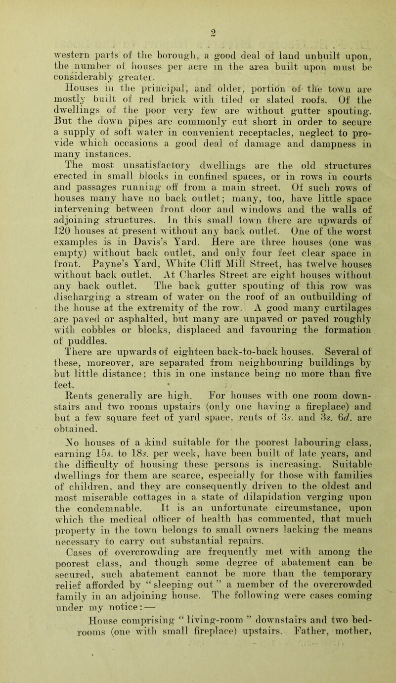 0 western parts of the borough, a good deal of land unbuilt upon, the number of houses per acre in the area built upon must be considerably greater. Houses in the principal, and older, portion of the town are mostly built of red brick with tiled or slated roofs. Of the dwellings of the poor very few are without gutter spouting. But the down pipes are commonly cut short in order to secure a supply of soft water in convenient receptacles, neglect to pro- vide which occasions a good deal of damage and dampness in many instances. The most unsatisfactory dwellings are the old structures erected in small blocks in confined spaces, or in rows in courts and passages running off from a main street. Of such rows of houses many have no back outlet; many, too, have little space intervening between front door and windows and the walls of adjoining structures. In this small town there are upwards of 120 houses at present without any back outlet. One of the worst examples is in Davis’s Yard. Here are three houses (one was empty) without back outlet, and only four feet clear space in front. Payne’s Yard, White Cliff Mill Street, has twelve houses without back outlet. At Charles Street are eight houses without any back outlet. The back gutter spouting of this row was discharging a stream of water on the roof of an outbuilding of the house at the extremity of the row. A good many curtilages are paved or asphalted, but many are unpaved or paved roughly with cobbles or blocks, displaced and favouring the formation of puddles. There are upwards of eighteen back-to-back bouses. Several of these, moreover, are separated from neighbouring buildings by but little distance; this in one instance being no more than five feet. * ; Rents generally are high. For houses with one room down- stairs and two rooms upstairs (only one having a fireplace) and but a few square feet of yard space, rents of 3s. and 3s. 6d. are obtained. Yo houses of a kind suitable for the poorest labouring class, earning 15s. to 18s. per week, have been built of late years, and the difficulty of housing these persons is increasing. Suitable dwellings for them are scarce, especially for those with families of children, and they are consequently driven to the oldest and most miserable cottages in a state of dilapidation verging upon the condemnable. It is an unfortunate circumstance, upon which the medical officer of health lias commented, that much property in the town belongs to small owners lacking the means necessary to carry out substantial repairs. Cases of overcrowding are frequently met with among the poorest class, and though some degree of abatement can he secured, such abatement cannot be more than the temporary relief afforded by “sleeping out” a member of the overcrowded family in an adjoining house. The following were cases coming under my notice: — House comprising “ living-room ” downstairs and two bed- rooms (one with small fireplace) upstairs. Father, mother,