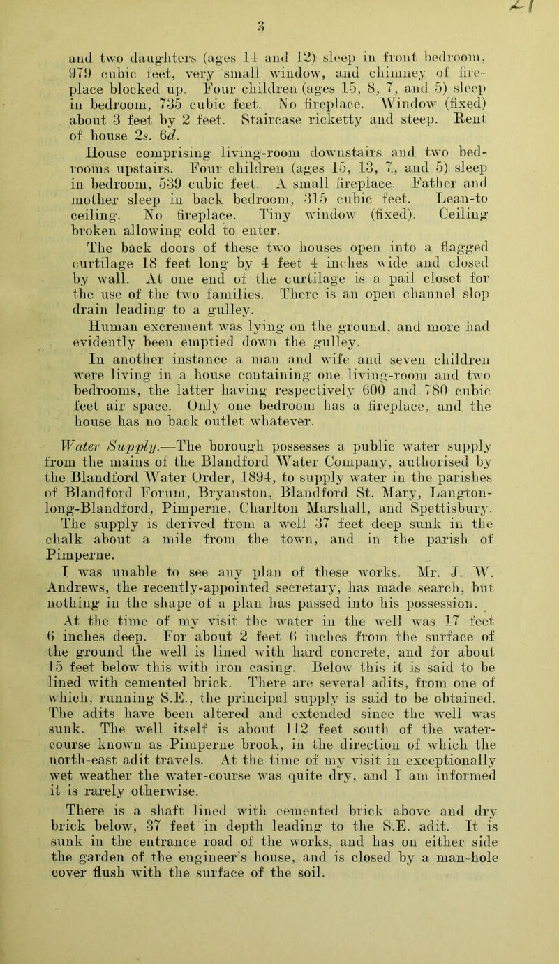 and two daughters (ages 14 and 12) sleep in front bedroom, 979 cubic feet, very small window, and chimney of fire- place blocked up. Four children (ages 15, 8, 7, and 5) sleep in bedroom, 735 cubic feet. No fireplace. Window (fixed) about 3 feet by 2 feet. Staircase ricketty and steep. Rent of house 2s. 6d. House comprising living-room downstairs and two bed- rooms upstairs. Four children (ages 15, 13, 7, and 5) sleep in bedroom, 539 cubic feet. A small fireplace. Father and mother sleep in back bedroom, 315 cubic feet. Lean-to ceiling. No fireplace. Tiny window (fixed). Ceiling broken allowing cold to enter. The back doors of these two houses open into a flagged curtilage 18 feet long by 4 feet 4 inches wide and closed by wall. At one end of the curtilage is a pail closet for the use of the two families. There is an open channel slop drain leading to a galley. Human excrement was lying on the ground, and more had evidently been emptied down the gulley. In another instance a man and wife and seven children were living in a house containing one living-room and two bedrooms, the latter having respectively GOO and 780 cubic- feet air space. Only one bedroom has a fireplace, and the house has no back outlet whatever. Water Supply.—The borough possesses a public water supply from the mains of the Blandford Water Company, authorised by the Blandford Water Order, 1894, to supply water in the parishes of Blandford Forum, Bryanston, Blandford St. Mary, Langton- long-Blandford, Pimperne, Charlton Marshall, and Spettisbury. The supply is derived from a well 37 feet deep sunk in the chalk about a mile from the town, and in the parish of Pimperne. I was unable to see any plan of these works. Mr. J. W. Andrews, the recently-appointed secretary, has made search, but nothing in the shape of a plan has passed into his possession. At the time of my visit the water in the well was 17 feet G inches deep. For about 2 feet G inches from the surface of the ground the well is lined with hard concrete, and for about 15 feet below this with iron casing. Below this it is said to be lined with cemented brick. There are several adits, from one of which, running S.E., the principal supply is said to be obtained. The adits have been altered and extended since the well was sunk. The well itself is about 112 feet south of the water- course known as Pimperne brook, in the direction of which the north-east adit travels. At the time of' my visit in exceptionally wTet weather the water-course was quite dry, and I am informed it is rarely otherwise. There is a shaft lined with cemented brick above and dry brick below, 37 feet in depth leading to the S.E. adit. It is sunk in the entrance road of the works, and lias on either side the garden of the engineer’s house, and is closed by a man-hole cover flush with the surface of the soil.