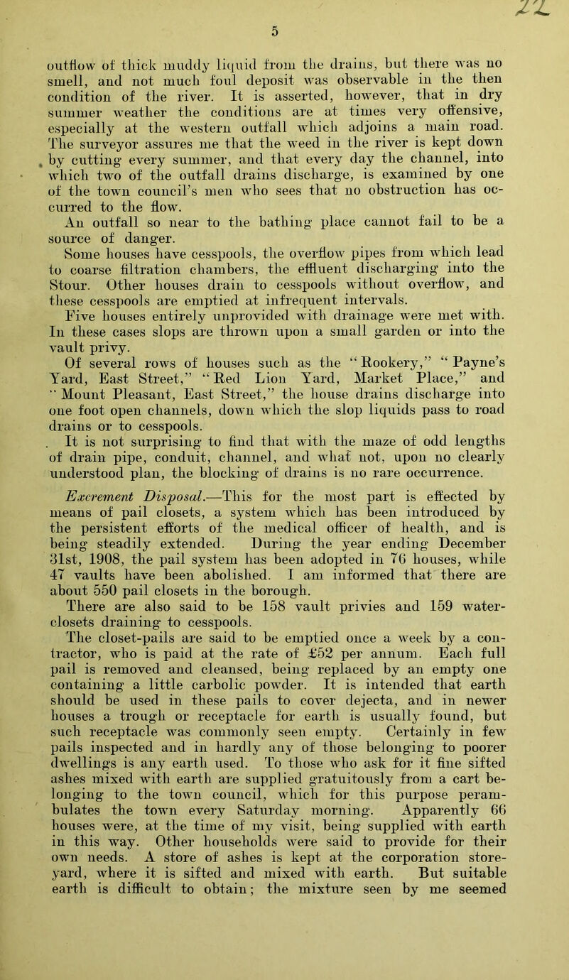 outflow of thick muddy liquid from the drains, but there was no smell, and not much foul deposit was observable in the then condition of the river. It is asserted, however, that in dry summer weather the conditions are at times very offensive, especially at the western outfall which adjoins a main road. The surveyor assures me that the weed in the river is kept down , by cutting every summer, and that every day the channel, into which two of the outfall drains discharge, is examined by one of the town council's men who sees that no obstruction has oc- curred to the flow. An outfall so near to the bathing place cannot fail to be a source of danger. Some houses have cesspools, the overflow pipes from which lead to coarse filtration chambers, the effluent discharging into the Stour. Other houses drain to cesspools without overflow, and these cesspools are emptied at infrequent intervals. Five houses entirely unprovided with drainage were met with. In these cases slops are thrown upon a small garden or into the vault privy. Of several rows of houses such as the “Rookery,” “Payne’s Yard, East Street,” “Red Lion Yard, Market Place,” and  Mount Pleasant, East Street,” the house drains discharge into one foot open channels, down which the slop liquids pass to road drains or to cesspools. It is not surprising to find that with the maze of odd lengths of drain pipe, conduit, channel, and what not, upon no clearly understood plan, the blocking of drains is no rare occurrence. Excrement Disposal.—This for the most part is effected by means of pail closets, a system which has been introduced by the persistent efforts of the medical officer of health, and is being steadily extended. During the year ending December 31st, 1908, the pail system has been adopted in T6 houses, while 47 vaults have been abolished. I am informed that there are about 550 pail closets in the borough. There are also said to be 158 vault privies and 159 water- closets draining to cesspools. The closet-pails are said to be emptied once a week by a con- tractor, who is paid at the rate of £52 per annum. Each full pail is removed and cleansed, being replaced by an empty one containing a little carbolic powder. It is intended that earth should be used in these pails to cover dejecta, and in newer houses a trough or receptacle for earth is usually found, but such receptacle was commonly seen empty. Certainly in few pails inspected and in hardly any of those belonging to poorer dwellings is any earth used. To those wTio ask for it fine sifted ashes mixed with earth are supplied gratuitously from a cart be- longing to the town council, which for this purpose peram- bulates the town every Saturday morning. Apparently 66 houses were, at the time of my visit, being supplied with earth in this way. Other households were said to provide for their own needs. A store of ashes is kept at the corporation store- yard, where it is sifted and mixed with earth. But suitable earth is difficult to obtain; the mixture seen by me seemed