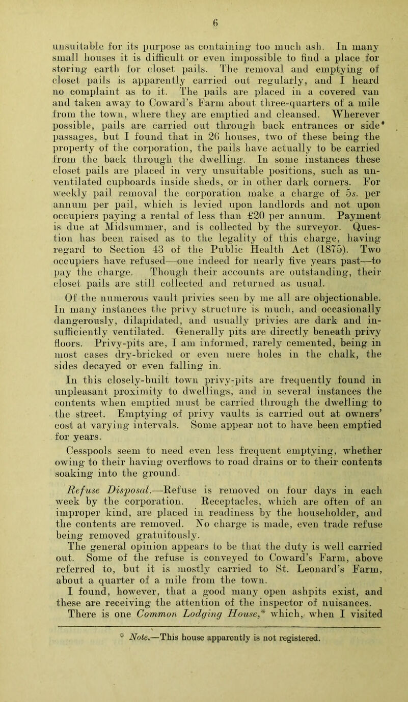 unsuitable for its purpose as containing too much ash. In many small houses it is difficult or even impossible to find a place for storing earth for closet pails. The removal and emptying of closet pails is apparently carried out regularly, and I heard no complaint as to it. The pails are placed in a covered van and taken away to Coward’s Farm about three-quarters of a mile from the town, where they are emptied and cleansed. Wherever possible, pails are carried out through back entrances or side* passages, but I found that in 2(i houses, two of these being the property of the corporation, the pails have actually to be carried from the back through the dwelling. In some instances these closet pails are placed in very unsuitable positions, such as un- ventilated cupboards inside sheds, or in other dark corners. For weekly pail removal the corporation make a charge of 5s. per annum per pail, which is levied upon landlords and not upon occupiers paying a rental of less than £‘20 per annum. Payment is due at Midsummer, and is collected by the surveyor. Ques- tion has been raised as to the legality of this charge, having regard to Section 43 of the Public Health Act (1875). Two occupiers have refused—one indeed for nearly five years past-—to pay the charge. Though their accounts are outstanding, their closet pails are still collected and returned as usual. Of the numerous vault privies seen by me all are objectionable. In many instances the privy structure is much, and occasionally dangerously, dilapidated, and usually privies are dark and in- sufficiently ventilated. Generally pits are directly beneath privy Hoors. Privy-pits are, I am informed, rarely cemented, being in most cases dry-bricked or even mere holes in the chalk, the sides decayed or even falling in. In this closely-built town privy-pits are frequently found in unpleasant proximity to dwellings, and in several instances the contents when emptied must be carried through the dwelling to the street. Emptying of privy vaults is carried out at owners’ cost at varying intervals. Some appear not to have been emptied for years. Cesspools seem to need even less frequent emptying, whether owing to their having overflows to road drains or to their contents soaking into the ground. Refuse Disposal.—Refuse is removed on four days in each week by the corporation. Receptacles, which are often of an improper kind, are placed in readiness by the householder, and the contents are removed. No charge is made, even trade refuse being removed gratuitously. The general opinion appears to be that the duty is well carried out. Some of the refuse is conveyed to Coward’s Farm, above referred to, but it is mostly carried to St. Leonard’s Farm, about a quarter of a mile from the town. I found, however, that a good many open ashpits exist, and these are receiving the attention of the inspector of nuisances. There is one Common Lodging House * which, when I visited 0 Note.—This house apparently is not registered.