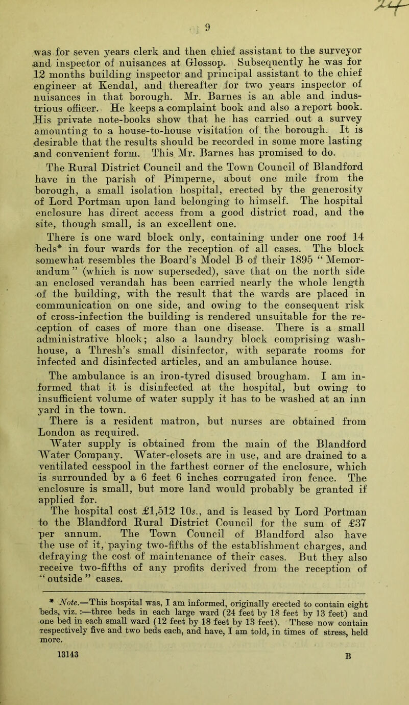 'ur was for seven years clerk and then cliief assistant to tlie surveyor and inspector of nuisances at Glossop. Subsequently be was for 12 months building inspector and principal assistant to the chief engineer at Kendal, and thereafter for two years inspector of nuisances in that borough. Mr. Barnes is an able and indus- trious officer. He keeps a complaint hook and also a report book. His private note-books show that he has carried out a survey amounting to a house-to-house visitation of the borough. It is desirable that the results should be recorded in some more lasting and convenient form. This Mr. Barnes has promised to do. The Rural District Council and the Town Council of Blandford have in the parish of Pimperne, about one mile from the borough, a small isolation hospital, erected by the generosity of Lord Portman upon land belonging to himself. The hospital enclosure has direct access from a good district road, and the site, though small, is an excellent one. There is one ward block only, containing under one roof 14 beds* in four wards for the reception of all cases. The block somewhat resembles the Board’s Model B of their 1895 “ Memor- andum ” (which is now superseded), save that on the north side an enclosed verandah has been carried nearly the whole length of the building, with the result that the wards are placed in communication on one side, and owing to the consequent risk of cross-infection the building is rendered unsuitable for the re- ception of cases of more than one disease. There is a small administrative block; also a laundry block comprising wash- house, a Thresh’s small disinfector, with separate rooms for infected and disinfected articles, and an ambulance house. The ambulance is an iron-tyred disused brougham. I am in- formed that it is disinfected at the hospital, but owing to insufficient volume of water supply it has to be washed at an inn yard in the town. There is a resident matron, but nurses are obtained from London as required. Water supply is obtained from the main of the Blandford Water Company. Water-closets are in use, and are drained to a ventilated cesspool in the farthest corner of the enclosure, which is surrounded by a 6 feet 6 inches corrugated iron fence. The enclosure is small, but more land would probably be granted if applied for. The hospital cost <£1,512 10s., and is leased by Lord Portman to the Blandford Rural District Council for the sum of £37 per annum. The Town Council of Blandford also have the use of it, paying two-fifths of the establishment charges, and defraying the cost of maintenance of their cases. But they also receive two-fifths of any profits derived from the reception of outside ” cases. * Note.—This hospital was, I am informed, originally erected to contain eight beds, viz. three beds in each large ward (24 feet by 18 feet by 13 feet) and one bed in each small ward (12 feet by 18 feet by 13 feet). These now contain respectively five and two beds each, and have, I am told, in times of stress, held more. 13143 B