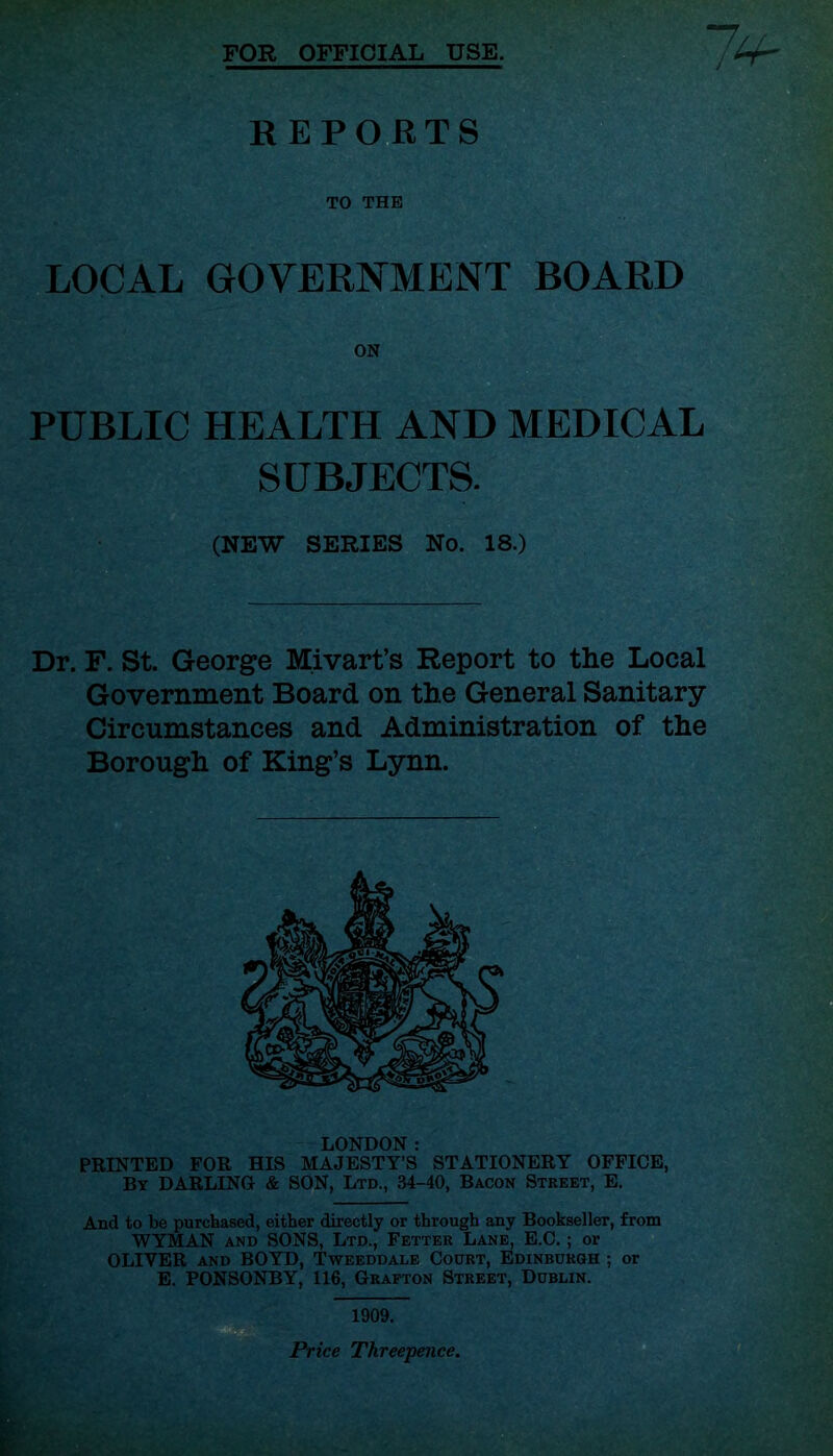 FOR OFFICIAL USE. REPORTS TO THE LOCAL GOVERNMENT BOARD PUBLIC HEALTH AND MEDICAL SUBJECTS. (NEW SERIES No. 18.) Dr. F. St. George Mivart’s Report to the Local Government Board on the General Sanitary Circumstances and Administration of the Borough of King’s Lynn. LONDON: PRINTED FOR HIS MAJESTY’S STATIONERY OFFICE, By DARLING & SON, Ltd., 34-40, Bacon Street, E. And to be purchased, either directly or through any Bookseller, from WYMAN and SONS, Ltd., Fetter Lane, E.C. ; or OLIVER and BOYD, Tweeddale Court, Edinburgh ; or E. PONSONBY, 116, Grafton Street, Dublin. 1909. Price Threepence.