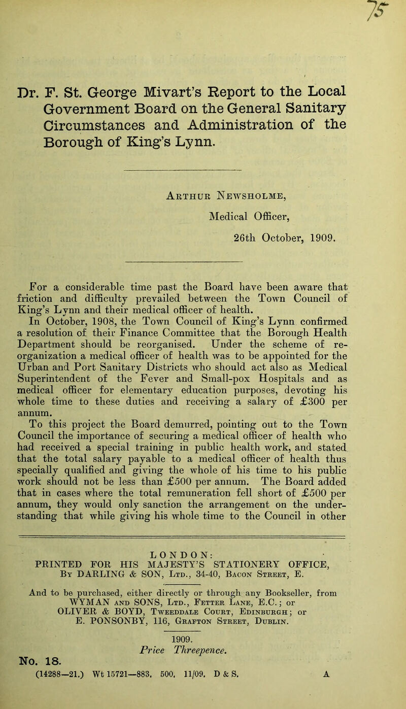 Dr. F. St. George Mivart’s Report to the Local Government Board on the General Sanitary Circumstances and Administration of the Borough of King’s Lynn. Arthur Newsholme, Medical Officer, 26th October, 1909. For a considerable time past the Board have been aware that friction and difficulty prevailed between the Town Council of King’s Lvnn and their medical officer of health. In October, 1908, the Town Council of King’s Lynn confirmed a resolution of their Finance Committee that the Borough Health Department should be reorganised. Under the scheme of re- organization a medical officer of health was to be appointed for the Urban and Port Sanitary Districts who should act also as Medical Superintendent of the Fever and Small-pox Hospitals and as medical officer for elementary education purposes, devoting his whole time to these duties and receiving a salary of £300 per annum. To this project the Board demurred, pointing out to the Town Council the importance of securing a medical officer of health who had received a special training in public health work, and stated that the total salary payable to a medical officer of health thus specially qualified and giving the whole of his time to his public work should not be less than £500 per annum. The Board added that in cases where the total remuneration fell short of £500 per annum, they would only sanction the arrangement on the under- standing that while giving his whole time to the Council in other LONDON: PRINTED FOR HIS MAJESTY’S STATIONERY OFFICE, By DARLING & SON, Ltd., 34-40, Bacon Street, E. And to be purchased, either directly or through any Bookseller, from WYMAN and SONS, Ltd., Fetter Lane, E.C.; or OLIVER & BOYD, Tweeddale Court, Edinburgh; or E. PONSONBY, 116, Graeton Street, Dublin. No. 18. (14288—21.) 1909. Price Threepence. Wt 15721—883. 500, 11/09. D & S. A