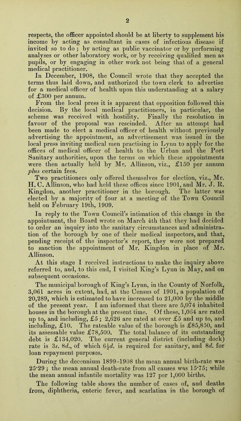 respects, the officer appointed should be at liberty to supplement his income by acting as consultant in cases of infectious disease if invited so to do ; by acting as public vaccinator or by performing analyses or other laboratory work, or by receiving qualified men as pupils, or by engaging in other work not being that of a general medical practitioner. In December, 1908, the Council wrote that they accepted the terms thus laid down, and authorized the town clerk to advertise for a medical officer of health upon this understanding at a salary of £300 per annum. From the local press it is apparent that opposition followed this decision. By the local medical practitioners, in particular, the scheme was received with hostility. Finally the resolution in favour of the proposal was rescinded. After an attempt had been made to elect a medical officer of health without previously advertising the appointment, an advertisement was issued in the local press inviting medical men practising in Lynn to apply for the offices of medical officer of health to the Urban and the Port Sanitary authorities, upon the terms on which these appointments were then actually held by Mr. Allinson, viz., £150 per annum plus certain fees. Two practitioners only offered themselves for election, viz., Mr. H. C. Allinson, who had held these offices since 1901, and Mr. J. R. Kingdon, another practitioner in the borough. The latter was elected by a majority of four at a meeting of the Town Council held on February 19th, 1909. In reply to the Town Council’s intimation of this change in the appointment, the Board wrote on March 4th that they had decided to order an inquiry into the sanitary circumstances and administra- tion of the borough by one of their medical inspectors, and that, pending receipt of the inspector’s report, they were not prepared to sanction the appointment of Mr. Kingdon in place of Mr. Allinson. At this stage I received instructions to make the inquiry above referred to, and, to this end, I visited King’s Lynn in May, and on subsequent occasions. The municipal borough of King’s Lynn, in the County of Norfolk, 3,061 acres in extent, had, at the Census of 1901, a population of 20,289, which is estimated to have increased to 21,000 by the middle of the present year. I am informed that there are 5,074 inhabited houses in the borough at the present time. Of these, 1,064 ai’e rated up to, and including, £5 ; 2,620 are rated at over £5 and up to, and including, £10. The rateable value of the borough is £85,850, and its assessable value £78,500. The total balance of its outstanding debt is £134,020. The current general district (including dock) rate is 3s. 8d., of which 6^d. is required for sanitary, and 8d. for loan repayment purposes. During the decennium 1899-1908 the mean annual birth-rate was 25*29 ; the mean annual death-rate from all causes was 15'75; while the meau annual infantile mortality was 127 per 1,000 births. The following table shows the number of cases of, and deaths from, diphtheria, enteric fever, and scarlatina in the borough of