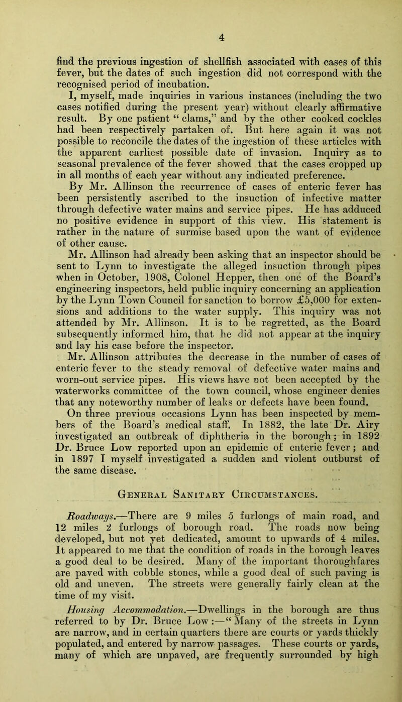 find the previous ingestion of shellfish associated with cases of this fever, hut the dates of such ingestion did not correspond with the recognised period of incubation. I, myself, made inquiries in various instances (including the two cases notified during the present year) without clearly affirmative result. By one patient “ clams,” and by the other cooked cockles had been respectively partaken of. But here again it was not possible to reconcile the dates of the ingestion of these articles with the apparent earliest possible date of invasion. Inquiry as to seasonal prevalence of the fever showed that the cases cropped up in all months of each year without any indicated preference. By Mr. Allinson the recurrence of cases of enteric fever has been persistently ascribed to the insuction of infective matter through defective water mains and service pipes. He has adduced no positive evidence in support of this view. His statement is rather in the nature of surmise based upon the want of evidence of other cause. Mr. Allinson had already been asking that an inspector should be sent to Lynn to investigate the alleged insuction through pipes when in October, 1908, Colonel Hepper, then one of the Board’s engineering inspectors, held public inquiry concerning an application by the Lynn Town Council for sanction to borrow £5,000 for exten- sions and additions to the water supply. This inquiry was not attended by Mr. Allinson. It is to be regretted, as the Board subsequently informed him, that he did not appear at the inquiry and lay his case before the inspector. Mr. Allinson attributes the decrease in the number of cases of enteric fever to the steady removal of defective water mains and worn-out service pipes. His views have not been accepted by the waterworks committee of the town council, whose engineer denies that any noteworthy number of leaks or defects have been found. On three previous occasions Lynn has been inspected by mem- bers of the Board’s medical staff. In 1882, the late Dr. Airy investigated an outbreak of diphtheria in the borough; in 1892 Dr. Bruce Low reported upon an epidemic of enteric fever; and in 1897 I myself investigated a sudden and violent outburst of the same disease. General Sanitary Circumstances. Roadways.—There are 9 miles 5 furlongs of main road, and 12 miles 2 furlongs of borough road. The roads now being developed, but not yet dedicated, amount to upwards of 4 miles. It appeared to me that the condition of roads in the borough leaves a good deal to be desired. Many of the important thoroughfares are paved with cobble stones, while a good deal of such paving is old and uneven. The streets were generally fairly clean at the time of my visit. Housing Accommodation.—Dwellings in the borough are thus referred to by Dr. Bruce Low :—“ Many of the streets in Lynn are narrow, and in certain quarters there are courts or yards thickly populated, and entered by narrow passages. These courts or yards, many of which are unpaved, are frequently surrounded by high