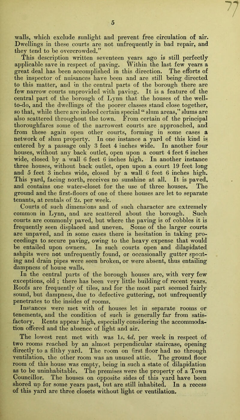 walls, which exclude sunlight and prevent free circulation of air. Dwellings in these courts are not unfrequently in had repair, and they tend to be overcrowded.” This description written seventeen years ago is still perfectly applicable save in respect of paving. Within the last few years a great deal has been accomplished in this direction. The efforts of the inspector of nuisances have been and are still being directed to this matter, and in the central parts of the borough there are few narrow courts unprovided with paving. It is a feature of the central part of the borough of Lynn that the houses of the well- to-do, and the dwellings of the poorer classes stand close together, so that, while there are indeed certain special “ slum areas,” slums are also scattered throughout the town. From certain of the principal thoroughfares some of the narrowest courts are approached, and from these again open other courts, forming in some cases a network of slum property. In one instance a yard of this kind is entered by a passage only 3 feet 4 inches wide. In another four houses, without any back outlet, open upon a court 4 feet 6 inches wide, closed by a wall 6 feet 6 inches high. In another instance three houses, without back outlet, open upon a court 19 feet long and 5 feet 3 inches wide, closed by a wall 6 feet 6 inches high. This yard, facing north, receives no sunshine at all. It is paved, and contains one water-closet for the use of three houses. The ground and the first-floors of one of these houses are let to separate tenants, at rentals of 2s. per week. Courts of such dimensions and of such character are extremely common in Lynn, and are scattered about the borough. Such courts are commonly paved, but where the paving is of cobbles it is frequently seen displaced and uneven. Some of the larger courts are unpaved, and in some cases there is hesitation in taking pro- ceedings to secure paving, owing to the heavy expense that would be entailed upon owners. In such courts open and dilapidated ashpits were not unfrequently found, or occasionally gutter spout- ing and drain pipes were seen broken, or were absent, thus entailing dampness of house walls. In the central parts of the borough houses are, with very few exceptions, old ; there has been very little building of recent years. Roofs are frequently of tiles, and for the most part seemed fairly sound, but dampness, due to defective guttering, not unfrequently penetrates to the insides of rooms. Instances were met with of houses let in separate rooms or tenements, and the condition of such is generally far from satis- factory. Rents appear high, especially considering the accommoda- tion offered and the absence of light and air. The lowest rent met with was Is. 4d. per week in respect of two rooms reached by an almost perpendicular staircase, opening directly to a filthy yard. The room on first floor had no through ventilation, the other room was an unused attic. The ground floor room of this house was empty, being in such a state of dilapidation as to be uninhabitable. The premises were the property of a Town Councillor. The houses on opposite sides of this yard have been shored up for some years past, but are still inhabited. In a recess of this yard are three closets without light or ventilation.