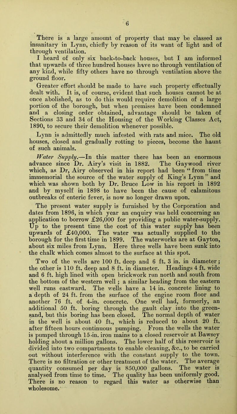 There is a large amount of property that may he classed as insanitary in Lynn, chiefly by reason of its want of light and of through ventilation. I heard of only six back-to-back houses, but I am informed that upwards of three hundred houses have no through ventilation of any kind, while fifty others have no through ventilation above the ground floor. Greater effort should be made to have such property effectually dealt with. It is, of course, evident that such houses cannot be at once abolished, as to do this would require demolition of a large portion of the borough, but when premises have been condemned and a closing order obtained, advantage should be taken of Sections 33 and 34 of the Housing of the Working Classes Act, 1890, to secure their demolition whenever possible. Lynn is admittedly much infested with rats and mice. The old houses, closed and gradually rotting to pieces, become the haunt of such animals. Water Supply.—In this matter there has been an enormous advance since Dr. Airy’s visit in 1882. The Gaywood river which, as Dr, Airy observed in his report had been “ from time immemorial the source of the water supply of King’s Lynn ” and which was shown both by Dr. Bruce Low in his report in 1892 and by myself in 1898 to have been the cause of calamitous outbreaks of enteric fever, is now no longer drawn upon. The present water supply is furnished by the Corporation and dates from 1896, in which year an enquiry was held concerning an application to borrow £26,000 for providing a public water-supply. Up to the present time the cost of this water supply has been upwards of £40,000. The water was actually supplied to the borough for the first time in 1899. The waterworks are at Gayton, about six miles from Lynn. Here three wells have been sunk into the chalk which comes almost to the surface at this spot. Two of the wells are 100 ft. deep and 6 ft. 3 in. in diameter; the other is 110 ft. deep and 8 ft. in diameter. Headings 4 ft. wide and 6 ft. high lined with open brickwork run north and south from the bottom of the western well; a similar heading from the eastern well runs eastward. The wells have a 14 in. concrete lining to a depth of 24 ft. from the surface of the engine room floor and another 76 ft. of 4-in. concrete. One well had, formerly, an additional 50 ft. boring through the gault clay into the green- sand, but this boring has been closed. The normal depth of water in the well is about 40 ft., which is reduced to about 20 ft. after fifteen hours continuous pumping. From the wells the water is pumped through 15-in. iron mains to a closed reservoir at Bawsey holding about a million gallons. The lower half of this reservoir is divided into two compartments to enable cleaning, &c., to be carried out without interference with the constant sujxply to the town. There is no filtration or other treatment of the water. The average quantity consumed per day is 850,000 gallons. The water is analysed from time to time. The quality has been uniformly good. There is no reason to regard this water as otherwise than wholesome.