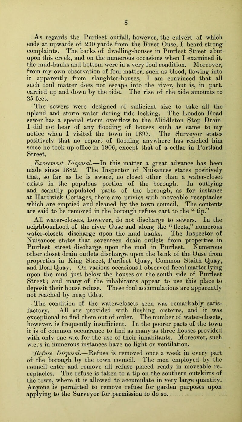 s As regards the Purfleet outfall, however, the culvert of which ends at upwards of 230 yards from the River Ouse, I heard strong complaints. The backs of dwelling-houses in Purfleet Street abut upon this creek, and on the numerous occasions when I examined it, the mud-banks and bottom were in a very foul condition. Moreover, from my own observation of foul matter, such as blood, flowing into it apparently from slaughter-houses, I am convinced that all such foul matter does not escape into the river, but is, in part, carried up and down by the tide. The rise of the tide amounts to 25 feet. The sewers were designed of sufficient size to take all the upland and storm water during tide locking. The London Road sewer has a special storm overflow to the Middleton Stop Drain I did not hear of any flooding of houses such as came to my notice when 1 visited the town in 1897. The Surveyor states positively that no report of flooding anywhere has reached him since he took up office in 1906, except that of a cellar in Portland Street. Excrement Disposal.—In this matter a great advance has been made since 1882. The Inspector of Nuisances states positively that, so far as he is aware, no closet other than a water-closet exists in the populous portion of the borough. In outlying and scantily populated parts of the borough, as for instance at Hardwick Cottages, there are privies with moveable receptacles which are emptied and cleaned by the town council. The contents are said to be removed in the borough refuse cart to the “ tip.’’ All water-closets, however, do not discharge to sewers. In the neighbourhood of the river Ouse and along the “ fleets,” numerous water-closets discharge upon the mud banks. The Inspector of Nuisances states that seventeen drain outlets from properties in Purfleet street discharge upon the mud in Purfleet. Numerous other closet drain outlets discharge upon the bank of the Ouse from properties in King Street, Purfleet Quay, Common Staith Quay, and Boal Quay. On various occasions I observed faecal matter lying upon the mud just below the houses on the south side of Purfleet Street; and many of the inhabitants appear to use this place to deposit their house refuse. These foul accumulations are apparently not reached by neap tides. The condition of the water-closets seen was remarkably satis- factory. All are provided with flushing cisterns, and it was exceptional to find them out of oi’der. The number of water-closets, however, is frequently insufficient. In the poorer parts of the town it is of common occurrence to find as many as three houses provided with only one w.c. for the use of their inhabitants. Moreover, such w.c.’s in numerous instances have no light or ventilation. Refuse Disposal.—Refuse is removed once a week in every part of the borough by the town council. The men employed by the council enter and remove all refuse placed ready in moveable re- ceptacles. The refuse is taken to a tip on the southern outskirts of the town, where it is allowed to accumulate in very large quantity. Anyone is permitted to remove refuse for garden purposes upon applying to the Surveyor for permission to do so.