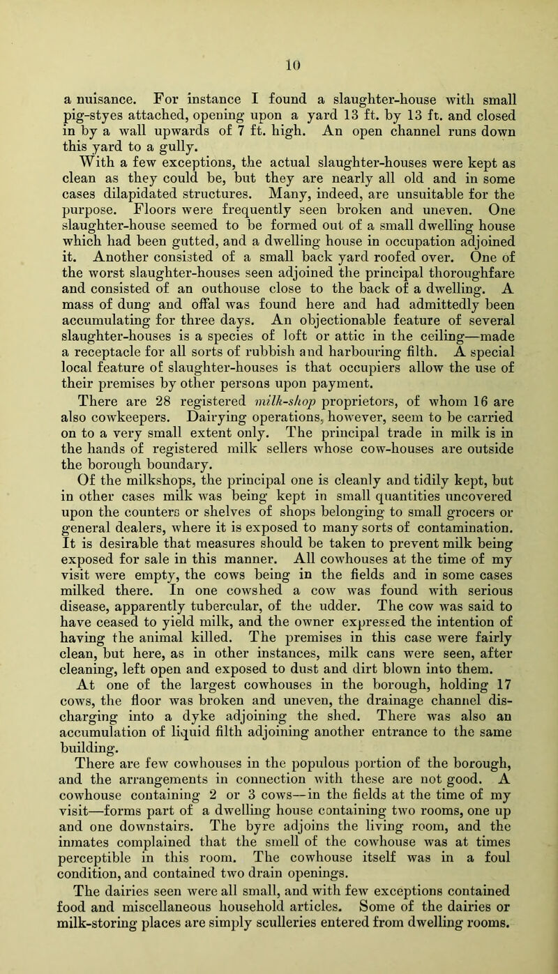 a nuisance. For instance I found a slaughter-house with small pig-styes attached, opening upon a yard 13 ft. by 13 ft. and closed in by a wall upwards of 7 ft. high. An open channel runs down this yard to a gully. With a few exceptions, the actual slaughter-houses were kept as clean as they could be, but they are nearly all old and in some cases dilapidated structures. Many, indeed, are unsuitable for the purpose. Floors were frequently seen broken and uneven. One slaughter-house seemed to be formed out of a small dwelling house which had been gutted, and a dwelling house in occupation adjoined it. Another consisted of a small back yard roofed over. One of the worst slaughter-houses seen adjoined the principal thoroughfare and consisted of an outhouse close to the back of a dwelling. A mass of dung and offal was found here and had admittedly been accumulating for three days. An objectionable feature of several slaughter-houses is a species of loft or attic in the ceiling—made a receptacle for all sorts of rubbish and harbouring filth. A special local feature o£ slaughter-houses is that occupiers allow the use of their premises by other persons upon payment. There are 28 registered milk-shop proprietors, of whom 16 are also cowkeepers. Dairying operations, however, seem to be carried on to a very small extent only. The principal trade in milk is in the hands of registered milk sellers whose cow-houses are outside the borough boundary. Of the milkshops, the principal one is cleanly and tidily kept, but in other cases milk was being kept in small quantities uncovered upon the counters or shelves of shops belonging to small grocers or general dealers, where it is exposed to many sorts of contamination. It is desirable that measures should be taken to prevent milk being exposed for sale in this manner. All cowhouses at the time of my visit were empty, the cows being in the fields and in some cases milked there. In one cowshed a cow was found with serious disease, apparently tubercular, of the udder. The cow was said to have ceased to yield milk, and the owner expressed the intention of having the animal killed. The premises in this case were fairly clean, but here, as in other instances, milk cans were seen, after cleaning, left open and exposed to dust and dirt blown into them. At one of the largest cowhouses in the borough, holding 17 cows, the floor was broken and uneven, the drainage channel dis- charging into a dyke adjoining the shed. There was also an accumulation of liquid filth adjoining another entrance to the same building. There are few cowhouses in the populous portion of the borough, and the arrangements in connection with these are not good. A cowhouse containing 2 or 3 cows—in the fields at the time of my visit—forms part of a dwelling house containing two rooms, one up and one downstairs. The byre adjoins the living room, and the inmates complained that the smell of the cowhouse was at times perceptible in this room. The cowhouse itself was in a foul condition, and contained two drain openings. The dairies seen were all small, and with few exceptions contained food and miscellaneous household articles. Some of the dairies or milk-storing places are simply sculleries entered from dwelling rooms.