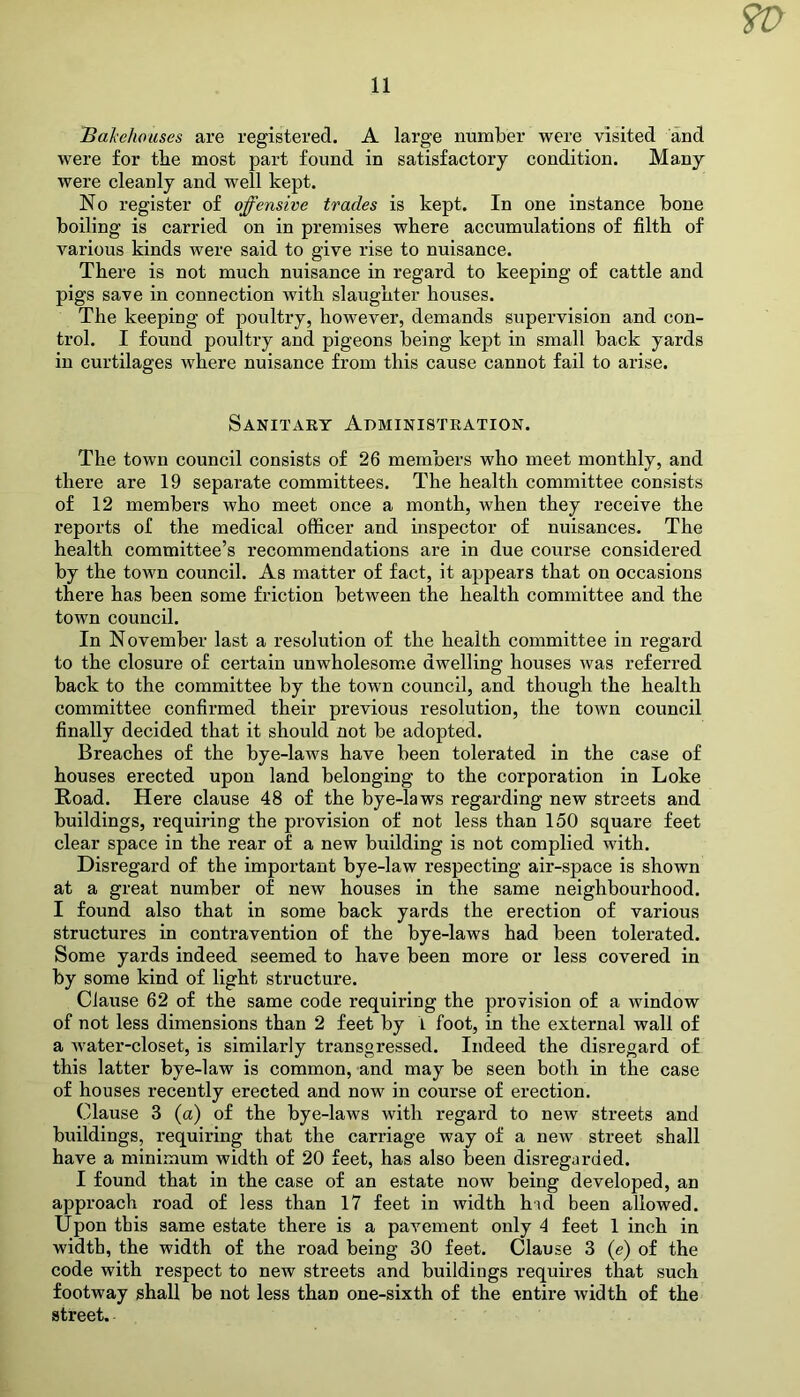 9V a Bakehouses are registered. A large number were visited and were for the most part found in satisfactory condition. Many were cleanly and well kept. No register of offensive trades is kept. In one instance bone boiling is carried on in premises where accumulations of filth of various kinds were said to give rise to nuisance. There is not much nuisance in regard to keeping of cattle and pigs save in connection with slaughter houses. The keeping of poultry, however, demands supervision and con- trol. I found poultry and pigeons being kept in small back yards in curtilages where nuisance from this cause cannot fail to arise. Sanitary Administration. The town council consists of 26 members who meet monthly, and there are 19 separate committees. The health committee consists of 12 members who meet once a month, when they receive the reports of the medical officer and inspector of nuisances. The health committee’s recommendations are in due course considered by the town council. As matter of fact, it appears that on occasions there has been some friction between the health committee and the town council. In November last a resolution of the health committee in regard to the closure of certain unwholesome dwelling houses was referred back to the committee by the town council, and though the health committee confirmed their previous resolution, the town council finally decided that it should not be adopted. Breaches of the bye-laws have been tolerated in the case of houses erected upon land belonging to the corporation in Loke Road. Here clause 48 of the bye-laws regarding new streets and buildings, requiring the provision of not less than 150 square feet clear space in the rear of a new building is not complied with. Disregard of the important bye-law respecting air-space is shown at a great number of new houses in the same neighbourhood. I found also that in some back yards the erection of various structures in contravention of the bye-laws had been tolerated. Some yards indeed seemed to have been more or less covered in by some kind of light structure. Clause 62 of the same code requiring the provision of a window of not less dimensions than 2 feet by 1 foot, in the external wall of a water-closet, is similarly transgressed. Indeed the disregard of this latter bye-law is common, and may be seen both in the case of houses recently erected and now in course of erection. Clause 3 (a) of the bye-laws with regard to new streets and buildings, requiring that the carriage way of a new street shall have a minimum width of 20 feet, has also been disregarded. I found that in the case of an estate now being developed, an approach road of less than 17 feet in width hid been allowed. Upon this same estate there is a pavement only 4 feet 1 inch in width, the width of the road being 30 feet. Clause 3 (e) of the code with respect to new streets and buildings requires that such footway shall be not less than one-sixth of the entire width of the street.