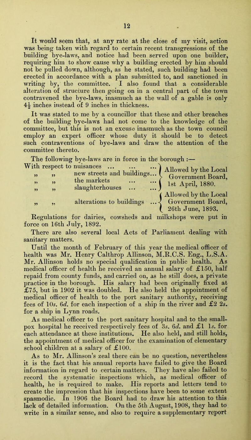 It would seem that, at any rate at the close of my visit, action was being taken with regard to certain recent transgressions of the building bye-laws, and notice had been served upon one builder, requiring him to show cause why a building erected by him should not be pulled down, although, as he stated, such building had been erected in accordance with a plan submitted to, and sanctioned in writing by, the committee. I also found that a considerable alteration of structure then going on in a central part of the town contravened the bye-laws, inasmuch as the wall of a gable is only 4^ inches instead of 9 inches in thickness. It was stated to me by a councillor that these and other breaches of the building bye-laws had not come to the knowledge of the committee, but this is not an excuse inasmuch as the town council employ an expert officer whose duty it should be to detect such contraventions of bye-laws and draw the attention of the committee thereto. The following bye-laws are in force in the borough :— With respect to nuisances ... ... ...l A„ r i i ’ir I Allowed by „ „ new streets and buildings... [ Governing „ „ the markets ... ... i „ „ slaughterhouses ... ...) the Local Government Board, 1st April, 1880. 55 55 alterations to buildings Allowed by the Local Government Board, 26th June, 1893. Regulations for dairies, cowsheds and milkshops were put in force on 16th July, 1892. There are also several local Acts of Parliament dealing with sanitary matters. Until the month of February of this year the medical officer of health was Mr. Henry Calthrop Allinson, M.R.C.S. Eng., L.S.A. Mr. Allinson holds no special qualification in public health. As medical officer of health he received an annual salary of £150, half repaid from county funds, and carried on, as he still does, a private practice in the borough. His salary had been originally fixed at £75, but in 1902 it was doubled. He also held the appointment of medical officer of health to the port sanitary authority, receiving fees of 10s. 6d. for each inspection of a ship in the river and £2 2s. for a ship in Lynn roads. As medical officer to the port sanitary hospital and to the small- pox hospital he received respectively fees of 3s. 6d. and £l Is. for each attendance at these institutions. He also held, and still holds, the appointment of medical officer for the examination of elementary school children at a salary of £100. As to Mr. Allinson’s zeal there can be no question, nevertheless it is the fact that his annual reports have failed to give the Board information in regard to certain matters. They have also failed to record the systematic inspections which, as medical officer of health, he is required to make. His reports and letters tend to create the impression that his inspections have been to some extent spasmodic. In 1906 the Board had to draw his attention to this lack of detailed information. On the 5th August, 1908, they had to write in a similar sense, and also to require a supplementary report