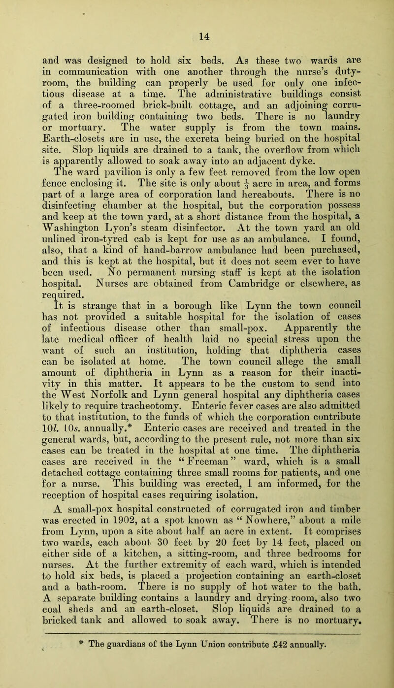 and was designed to hold six beds. As these two wards are in communication with one another through the nurse’s duty- room, the building can properly be used for only one infec- tious disease at a time. The administrative buildings consist of a three-roomed brick-built cottage, and an adjoining corru- gated iron building containing two beds. There is no laundry or mortuary. The water supply is from the town mains. Earth-closets are in use, the excreta being buried on the hospital site. Slop liquids are drained to a tank, the overflow from which is apparently allowed to soak away into an adjacent dyke. The ward pavilion is only a few feet removed from the low open fence enclosing it. The site is only about ^ acre in area, and forms part of a large area of corporation land hereabouts. There is no disinfecting chamber at the hospital, but the corporation possess and keep at the town yard, at a short distance from the hospital, a Washington Lyon’s steam disinfector. At the town yard an old unlined iron-tyred cab is kept for use as an ambulance. I found, also, that a kind of hand-barrow ambulance had been purchased, and this is kept at the hospital, but it does not seem ever to have been used. No permanent nursing staff is kept at the isolation hospital. Nurses are obtained from Cambridge or elsewhere, as required. It is strange that in a borough like Lynn the town council has not provided a suitable hospital for the isolation of cases of infectious disease other than small-pox. Apparently the late medical officer of health laid no special stress upon the want of such an institution, holding that diphtheria cases can be isolated at home. The town council allege the small amount of diphtheria in Lynn as a reason for their inacti- vity in this matter. It appears to be the custom to send into the West Norfolk and Lynn general hospital any diphtheria cases likely to require tracheotomy. Enteric fever cases are also admitted to that institution, to the funds of which the corporation contribute 10/. LOs. annually.* Enteric cases are received and treated in the general wards, but, according to the present rule, not more than six cases can be treated in the hospital at one time. The diphtheria cases are received in the “ Freeman ” ward, which is a small detached cottage containing three small rooms for patients, and one for a nurse. This building was erected, I am informed, for the reception of hospital cases requiring isolation. A small-pox hospital constructed of corrugated iron and timber was erected in 1902, at a spot known as “ Nowhere,” about a mile from Lynn, upon a site about half an acre in extent. It comprises two wards, each about 30 feet by 20 feet by 14 feet, placed on either side of a kitchen, a sitting-room, and three bedrooms for nurses. At the further extremity of each ward, which is intended to hold six beds, is placed a projection containing an earth-closet and a bath-room. There is no supply of hot water to the bath. A separate building contains a laundry and drying room, also two coal sheds and an earth-closet. Slop liquids are drained to a bricked tank and allowed to soak away. There is no mortuary. * The guardians of the Lynn Union contribute £42 annually.