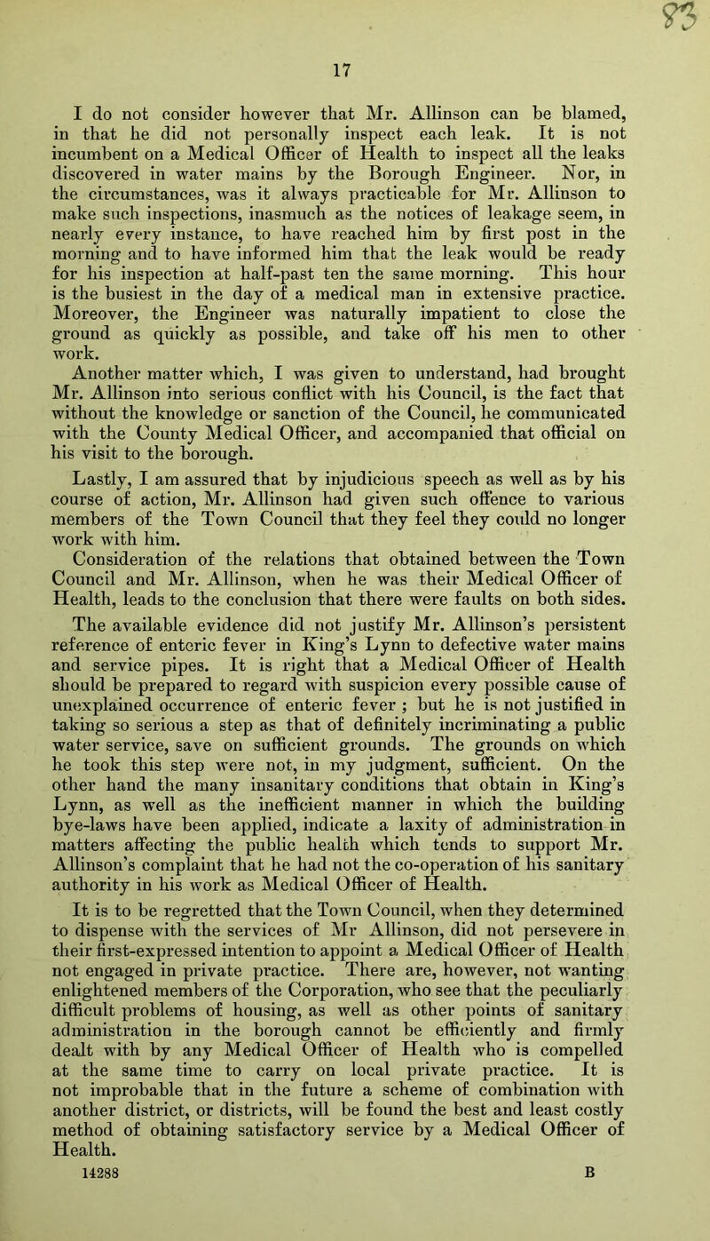I do not consider however that Mr. Allinson can he blamed, in that he did not personally inspect each leak. It is not incumbent on a Medical Officer of Health to inspect all the leaks discovered in water mains by the Borough Engineer. Nor, in the circumstances, was it always practicable for Mr. Allinson to make such inspections, inasmuch as the notices of leakage seem, in nearly every instance, to have reached him by first post in the morning and to have informed him that the leak would be ready for his inspection at half-past ten the same morning. This hour is the busiest in the day of a medical man in extensive practice. Moreover, the Engineer was naturally impatient to close the ground as quickly as possible, and take off his men to other work. Another matter which, I was given to understand, had brought Mr. Allinson into serious conflict with his Council, is the fact that without the knowledge or sanction of the Council, he communicated with the County Medical Officer, and accompanied that official on his visit to the borough. Lastly, I am assured that by injudicious speech as well as by his course of action, Mr. Allinson had given such offence to various members of the Town Council that they feel they could no longer work with him. Consideration of the relations that obtained between the Town Council and Mr. Allinson, when he was their Medical Officer of Health, leads to the conclusion that there were faults on both sides. The available evidence did not justify Mr. Allinson’s persistent reference of enteric fever in King’s Lynn to defective water mains and service pipes. It is right that a Medical Officer of Health should be prepared to regard wdth suspicion every possible cause of unexplained occurrence of enteric fever ; but he is not justified in taking so serious a step as that of definitely incriminating a public water service, save on sufficient grounds. The grounds on which he took this step were not, in my judgment, sufficient. On the other hand the many insanitary conditions that obtain in King’s Lynn, as well as the inefficient manner in which the building bye-laws have been applied, indicate a laxity of administration in matters affecting the public health which tends to support Mr. Allinson’s complaint that he had not the co-operation of his sanitary authority in his work as Medical Officer of Health. It is to be regretted that the Town Council, when they determined to dispense with the services of Mr Allinson, did not persevere in their first-expressed intention to appoint a Medical Officer of Health not engaged in private practice. There are, however, not wanting enlightened members of the Corporation, who see that the peculiarly difficult problems of housing, as well as other points of sanitary administration in the borough cannot be efficiently and firmly dealt with by any Medical Officer of Health who is compelled at the same time to carry on local private practice. It is not improbable that in the future a scheme of combination with another district, or districts, will be found the best and least costly method of obtaining satisfactory service by a Medical Officer of Health. 14288 B
