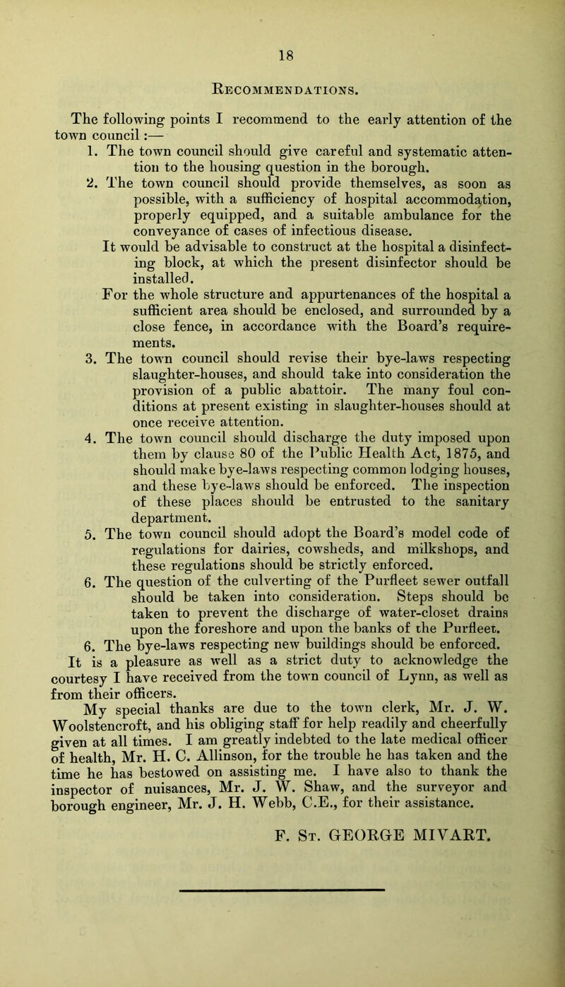 Recommendations. The following points I recommend to the early attention of the town council:— 1. The town council should give careful and systematic atten- tion to the housing question in the borough. 2. The town council should provide themselves, as soon as possible, with a sufficiency of hospital accommodation, properly equipped, and a suitable ambulance for the conveyance of cases of infectious disease. It would be advisable to construct at the hospital a disinfect- ing block, at which the present disinfector should be installed. For the whole structure and appurtenances of the hospital a sufficient area should be enclosed, and surrounded by a close fence, in accordance with the Board’s require- ments. 3. The town council should revise their bye-laws respecting slaughter-houses, and should take into consideration the provision of a public abattoir. The many foul con- ditions at present existing in slaughter-houses should at once receive attention. 4. The town council should discharge the duty imposed upon them by clause 80 of the Public Health Act, 1875, and should make bye-laws respecting common lodging houses, and these bye-laws should be enforced. The inspection of these places should be entrusted to the sanitary department. 5. The town council should adopt the Board’s model code of regulations for dairies, cowsheds, and milkshops, and these regulations should be strictly enforced. 6. The question of the culverting of the Purfleet sewer outfall should be taken into consideration. Steps should be taken to prevent the discharge of water-closet drains upon the foreshore and upon the banks of the Purfleet. 6. The bye-laws respecting new buildings should be enforced. It is a pleasure as well as a strict duty to acknowledge the courtesy I have received from the town council of Lynn, as well as from their officers. My special thanks are due to the town clerk, Mr. J. W. Woolstencroft, and his obliging staff for help readily and cheerfully given at all times. I am greatly indebted to the late medical officer of health, Mr. H. C. Allinson, for the trouble he has taken and the time he has bestowed on assisting me. I have also to thank the inspector of nuisances, Mr. J. W. Shaw, and the surveyor and borough engineer, Mr. J. H. Webb, C.E., for their assistance. F. St. GEORGE MIVART.