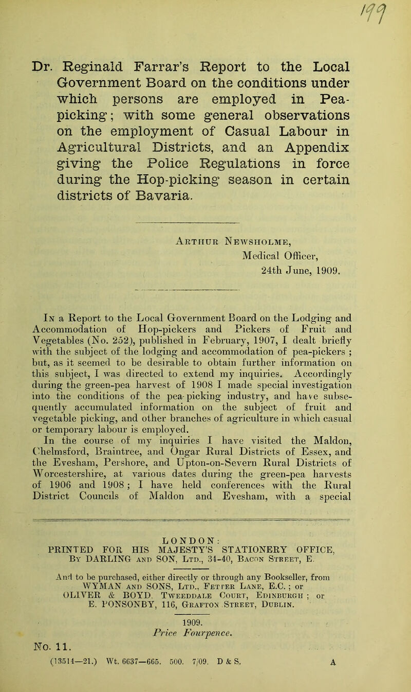 Dr. Reginald Farrar’s Report to the Local Government Board on the conditions under which persons are employed in Pea- picking; with some general observations on the employment of Casual Labour in Agricultural Districts, and an Appendix giving the Police Regulations in force during the Hop-picking season in certain districts of Bavaria. Arthur Newsholme, Medical Officer, 24th June, 1909. In a Report to the Local Government Board on the Lodging and Accommodation of Hop-pickers and Pickers of Fruit and Vegetables (No. 252), published in February, 1907, I dealt briefly with the subject of the lodging and accommodation of pea-pickers ; but, as it seemed to be desirable to obtain further information on this siibject, I was directed to extend my inquiries^ Accoi’dingly during the green-pea harvest of 1908 I made special investigation into the conditions of the pea-picking industry, and have subse- quently accumulated information on the subject of fruit and vegetable picking, and other branches of agriculture in which casual or temporary labour is employed. In the course of my inquiries I have visited the Maldon, Chelmsford, Braintree, and Ongar Rural Districts of Essex, and the Evesham, Pershore, and Upton-on-Severn Rural Districts of Worcestershire, at various dates during the green-pea harvests of 1906 and 1908 ; I have held conferences with the Rural District Councils of Maldon and Evesham, with a special LONDON: FEINTED FOR HIS MAJESTY’S STATIONERY OFFICE, By darling and SON, Ltd., 34-40, Bacon Street, E. And to be purchased, either directly or through any Bookseller, from WYMAN AND SONS, Ltd., Fetter Lane, E.C. ; or OLIVER & BOYD, Tweeddale Court, Edinburgh ; or E. FONSONBY, 116, Grafton Street, Dublin. 1909. Price Four'pence. No. 11. (13514—21.) Wt. 6C37—6C5. 500. 7/09. D & S, A