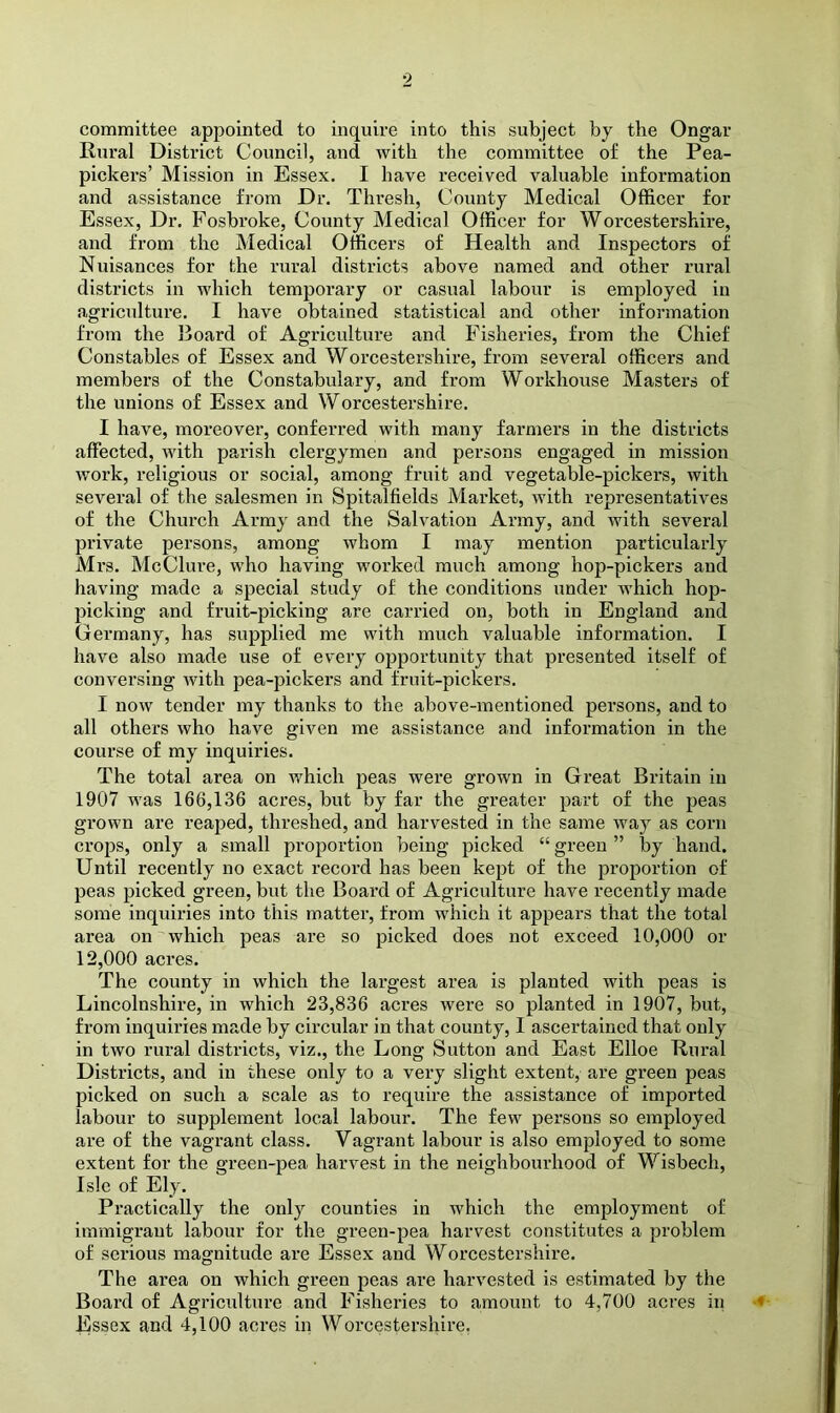 committee appointed to inquire into this subject by the Ongar Rural District Council, and with the committee of the Pea- pickers’ Mission in Essex. I have received valuable information and assistance from Dr. Thresh, County Medical Officer for Essex, Dr. Fosbroke, County Medical Officer for Worcestershire, and from the Medical Officers of Health and Inspectors of Nuisances for the rural districts above named and other rural districts in which temporary or casual labour is employed in agriculture. I have obtained statistical and other information from the Board of Agriculture and Fisheries, from the Chief Constables of Essex and Worcestershire, from several officers and members of the Constabulary, and from Workhouse Masters of the unions of Essex and Worcestershire. I have, moreover, conferred with many farmei’s in the districts affected, with parish clergymen and persons engaged in mission work, religious or social, among fruit and vegetable-pickers, with several of the salesmen in Spitalfields Market, with representatives of the Church Army and the Salvation Army, and with several private persons, among whom I may mention particularly Mrs. McClure, who having worked much among hop-pickers and having made a special study of the conditions under which hop- picking and fruit-picking are carried on, both in England and Germany, has supplied me with much valuable information. I have also made use of every opportunity that presented itself of conversing with pea-pickers and fruit-pickers. I now tender my thanks to the above-mentioned persons, and to all others who have given me assistance and information in the course of my inquiries. The total area on which peas were grown in Great Britain in 1907 was 166,136 acres, but by far the greater part of the peas grown are reaped, threshed, and harvested in the same way as corn crops, only a small proportion being picked “ green ” by hand. Until recently no exact record has been kept of the proportion of peas picked green, but the Board of Agriculture have recently made some inquiries into this matter, from which it appears that the total area on which peas are so picked does not exceed 10,000 or 12,000 acres. The county in which the largest area is planted with peas is Lincolnshire, in which 23,836 acres were so planted in 1907, but, from inquiries made by circular in that county, I ascertained that only in two rural districts, viz., the Long Sutton and East Elloe Rural Districts, and in these only to a very slight extent, are green peas picked on such a scale as to require the assistance of imported labour to supplement local labour. The few persons so employed are of the vagrant class. Vagrant labour is also employed to some extent for the e-reen-pea harvest in the neighbourhood of Wisbech, Isle of Ely. Practically the only counties in which the employment of immigrant labour for the green-pea harvest constitutes a problem of serious magnitude are Essex and Worcestershire. The area on which green peas are harvested is estimated by the Board of Agriculture and Fisheries to amount to 4,700 acres in ■« Essex and 4,100 acres in Worcestershire.