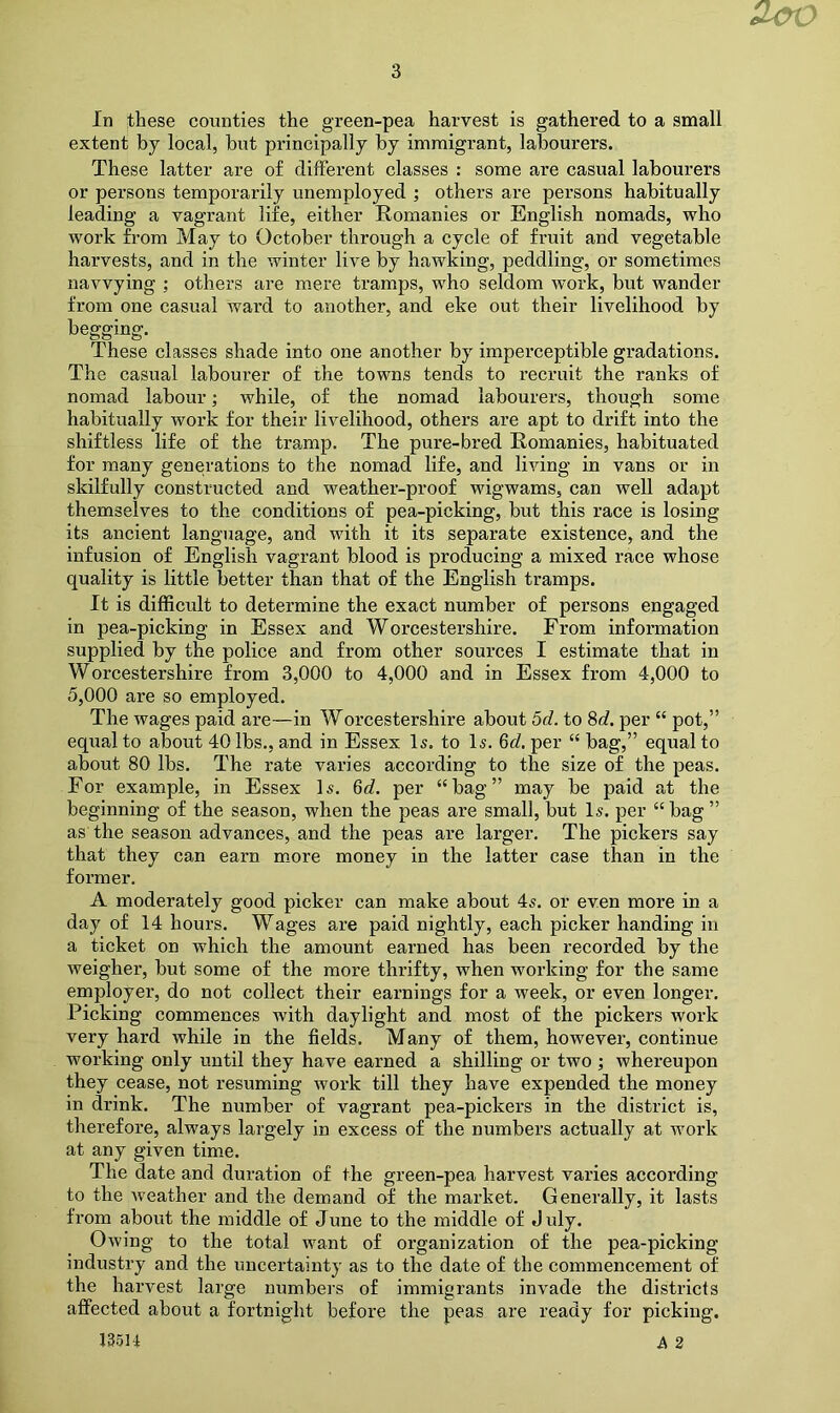 extent by local, but principally by immigrant, labourers. These latter are of different classes : some are casual labourers or persons temporarily unemployed ; others are persons habitually leading a vagrant life, either Romanies or English nomads, who work from May to October through a cycle of fruit and vegetable harvests, and in the winter live by hawking, peddling, or sometimes navvying ; others are mere tramps, who seldom work, but wander from one casual ward to another, and eke out their livelihood by begging. These classes shade into one another by imperceptible gradations. The casual labourer of the towns tends to recruit the ranks of nomad labour; while, of the nomad labourers, though some habitually work for their livelihood, others are apt to drift into the shiftless life of the tramp. The pure-bred Romanies, habituated for many generations to the nomad life, and living in vans or in skilfully constructed and weather-proof wigwams, can well adapt themselves to the conditions of pea-picking, but this race is losing its ancient language, and with it its separate existence, and the infusion of English vagrant blood is producing a mixed race whose quality is little better than that of the English tramps. It is difficult to determine the exact number of persons engaged in pea-picking in Essex and Worcestershire. From information supplied by the police and from other sources I estimate that in Worcestershire from 3,000 to 4,000 and in Essex from 4,000 to 5,000 are so employed. The wages paid are—in Worcestershire about 5d. to 8c?. per “ pot,” equal to about 40 lbs., and in Essex Is. to Is. 6d. per “ bag,” equal to about 80 lbs. The rate varies according to the size of the peas. For example, in Essex Is. 6c?. per “bag” may be paid at the beginning of the season, when the peas are small, but Is. per “ bag ” as the season advances, and the peas are larger. The pickers say that they can earn more money in the latter case than in the former. A moderately good picker can make about 4s. or even more in a day of 14 hours. Wages are paid nightly, each picker handing in a ticket on which the amount earned has been recorded by the weigher, but some of the more thrifty, when working for the same employer, do not collect their earnings for a week, or even longer. Picking commences with daylight and most of the pickers work very hard while in the fields. Many of them, however, continue working only until they have earned a shilling or two ; whereupon they cease, not resuming work till they have expended the money in drink. The number of vagrant pea-pickers in the district is, therefore, always largely in excess of the numbers actually at work at any given time. The date and duration of the green-pea harvest varies according to the Aveather and the demand of the market. Generally, it lasts from about the middle of June to the middle of July. Owing to the total want of organization of the pea-picking industry and the uncertainty as to the date of the commencement of the harvest large numbers of immigrants invade the districts affected about a fortnight before the peas are ready for picking. 13511 A 2