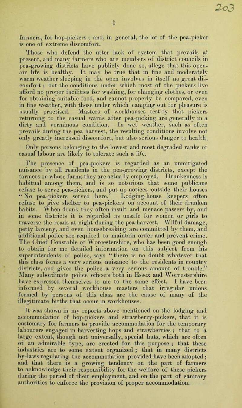 Zo3 s farmers, for hop-pickers ; and, in general, the lot of the pea-picker is one of extreme discomfort. Those who defend the utter lack of system that prevails at present, and many farmers who are members of district councils in pea-growing districts have publicly done so, allege that this open- air life is healthy. It may be true that in fine and moderately warm weather sleeping in the open involves in itself no great dis- comfort ; but the conditions under which most of the pickers live afford no proper facilities for washing, for changing clothes, or even for obtaining suitable food, and cannot properly be compared, even in fine weather, with those under which camping out for pleasure is usually practised. Masters of workhouses testify that pickers returning to the casual wards after pea-picking are generally in a dirty and verminous condition. In wet weather, such as often prevails during the pea harvest, the resulting conditions involve not only greatly increased discomfort, but also serious danger to health. Only persons belonging to the lowest and most degraded ranks of casual labour are likely to tolerate such a life. The presence of pea-pickers is regarded as an unmitigated nuisance by all residents in the pea-growing districts, except the farmers on whose farms they are actually employed. Drunkenness is habitual among them, and is so notorious that some publicans refuse to serve pea-pickers, and put up notices outside their houses “No pea-pickers served here.” Lodging-house keepers often refuse to give shelter to pea-pickers on account of their drunken habits. When drunk they often insult and menace passers by, and in some districts it is regarded as unsafe for women or girls to traverse the roads at night during the pea harvest. Wilful damage, petty larceny, and even housebreaking are committed by them, and additional police are required to maintain order and prevent crime. The Chief Constable of Worcestershire, who has been good enough to obtain for me detailed information on this siibjeet from his superintendents of poliee, says “ there is no doubt whatever that this class forms a very serious nuisance to the residents in country districts, and gives the police a very serious amount of trouble.” Many subordinate police officers both in Essex and Worcestershire have expressed themselves to me to the same effect. I have been informed by several workhouse masters that irregular unions formed by persons of this class are the cause of many of the illegitimate births that occur in workhouses. It was shown in my reports above mentioned on the lodging and accommodation of hop-pickers and strawberry-pickers, that it is customary for farmers to provide accommodation for the temporary labourers engaged in harvesting hops and strawberries that to a large extent, though not universally, special huts, which are often of an admirable type, are erected for this purpose ; that these industries are to some extent organized ; that in many districts by-laws regulating the accommodation provided have been adopted; and that there is a growing tendency on the part of farmers to acknowledge their responsibility for the welfare of these pickers during the period of their employment, and on the part of sanitary authorities to enforce the provision of proper accommodation.