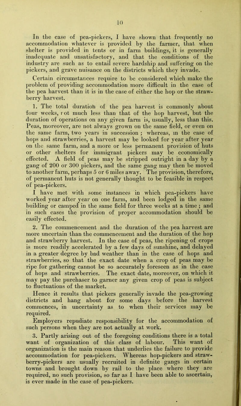 In the case of pea-pickers, I have shown that frequently no accommodation whatever is provided by the farmer, that when shelter is provided in tents or in farm buildings, it is generally inadequate and unsatisfactory, and that the conditions of the industry are such as to entail severe hardship and suffering on the pickers, and grave nuisance on the districts which they invade. Certain circumstances require to be considered which make the problem of providing accommodation more difficult in the case of the pea harvest than it is in the case of either the hop or the straw- berry harvest. 1. The total duration of the pea harvest is commonly about four weeks, rot much less than that of the hop harvest, but the duration of operations on any given farm is, usually, less than this. Peas, moreover, are not always grown on the same field, or even on the same farm, two years in succession ; wdiereas. m the case of hops and strawberries, a harvest may be looked for year after year on the same farm, and a more or less permanent provision of huts or other shelters for immigrant pickers may be economically effected. A field of peas may be stripped outright in a day by a gang of 200 or 300 pickers, and the same gang may then be moved to another farm, perhaps 5 or 6 miles away. The provision, therefore, of permanent huts is not generally thought to be feasible in respect of pea-pickers. I have met with some instances in which pea-pickers have worked year after year on one farm, and been lodged in the same building or camped in the same field for three weeks at a time ; and in such cases the provision of proper accommodation should be easily effected. 2. The commencement and the duration of the pea harvest are more uncertain than the commencement and the duration of the hop and strawberry harvest. In the case of peas, the ripening of crops is more readily accelerated by a few days of sunshine, and delayed in a greater degree by bad weather than in the case of hops and strawberries, so that the exact date when a crop of peas may be ripe for gathering cannot be so accurately foreseen as in the case of hops and strawberries. The exact date, moreover, on wdiich it may pay the purchaser to garner any given crop of peas is subject to fluctuations of the market. Hence it results that pickers generally invade the pea-growing districts and hang about for some days before the harvest commences, in uncertainty as to when their services may be required. Employers repudiate responsibility for the accommodation of such persons when they are not actually at work. 3. Partly arising out of the foregoing conditions there is a total want of organization of this class of labour’. This want of organization is the main reason that underlies the failure to provide accommodation for pea-pickers. Whereas hop-pickers and straw- berry-pickers are usually recruited in definite gangs in certain towns and brought down by rail to the place where they are required, no such provision, so far as I have been able to ascertain, is ever made in the case of pea-pickers.