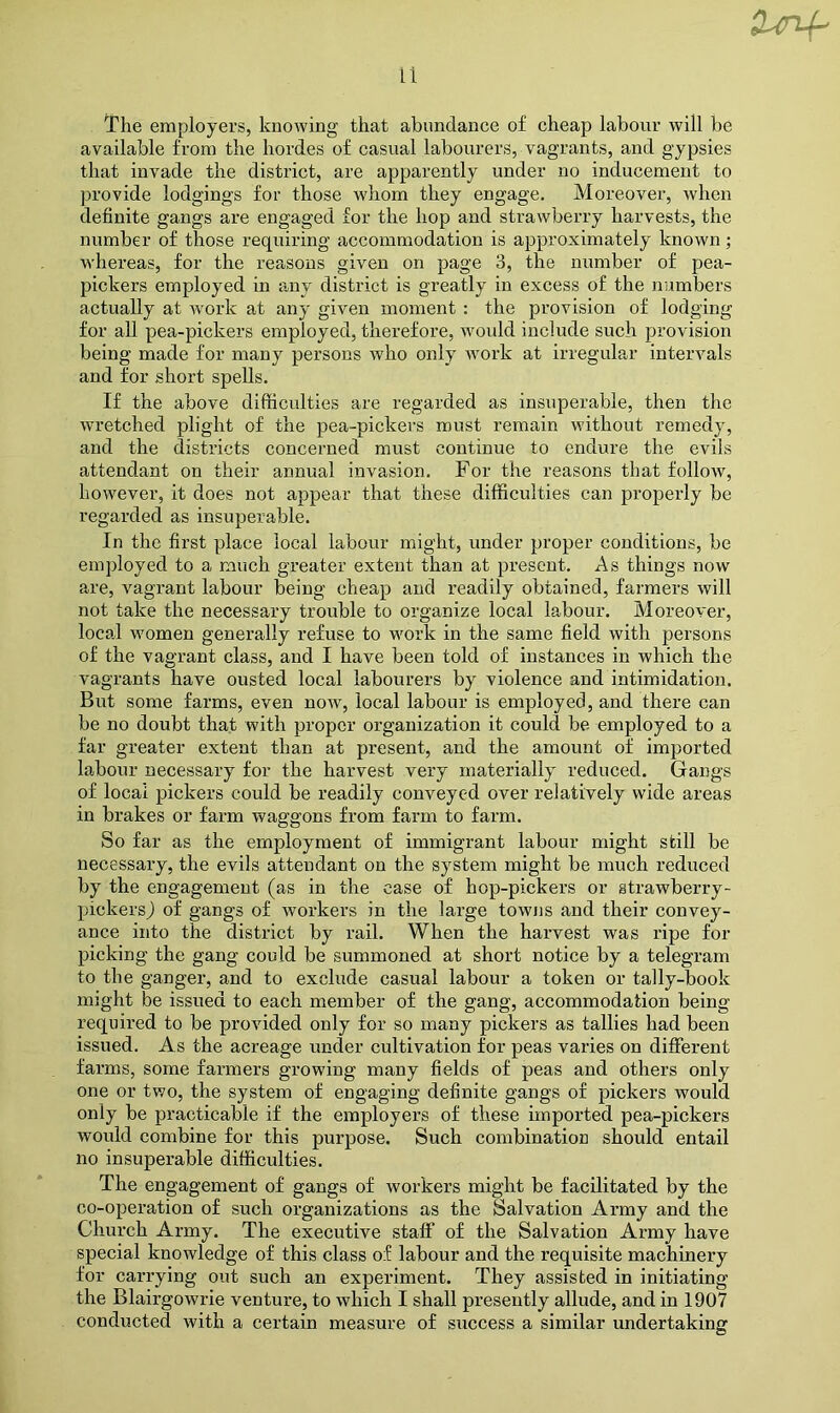 The employers, knowing that ahnndance of cheap labour will be available from the hordes of casual labourers, vagrants, and gypsies that invade the district, are apparently under no inducement to ju’ovide lodgings for those whom they engage. Moreover, when definite gangs are engaged for the hop and strawberry harvests, the number of those requiring accommodation is approximately known; whereas, for the reasons given on page 3, the number of pea- pickers employed in any district is greatly in excess of the numbers actually at work at any given moment : the provision of lodging for all pea-pickers employed, therefore, would include such provision being made for many persons who only work at irregular intervals and for short spells. If the above difficulties are regarded as insuperable, then the wretched plight of the pea-pickers must remain without remedy, and the districts concerned must continue to endure the evils attendant on their annual invasion. For the reasons that follow, however, it does not appear that these difficulties can properly be regarded as insuperable. In the first place local labour might, under proper conditions, be employed to a much greater extent than at present. As things now are, vagrant labour being cheap and readily obtained, farmers will not take the necessary trouble to organize local labour. Moreover, loca.1 women generally refuse to work in the same field with persons of the vagrant class, and I have been told of instances in which the vagrants have ousted local labourers by violence and intimidation. But some farms, even now, local labour is employed, and there can be no doubt that with proper organization it could be employed to a far greater extent than at present, and the amount of imported labour necessary for the harvest very materially reduced. Gangs of local pickers could be readily conveyed over relatively wide areas in brakes or farm waggons from farm to farm. So far as the employment of immigrant labour might still be necessary, the evils attendant on the system might be much reduced by the engagement (as in the case of hop-pickers or strawberry- pickersj of gangs of workers in the large towns and their convey- ance into the district by rail. When the harvest was ripe for picking the gang could be summoned at short notice by a telegram to the ganger, and to exclude casual labour a token or tally-book might be issued to each member of the gang, accommodation being required to be provided only for so many pickers as tallies had been issued. As the acreage under cultivation for peas varies on different farms, some farmers growing many fields of peas and others only one or two, the system of engaging definite gangs of pickers would only be practicable if the employers of these imported pea-pickers would combine for this purpose. Such combination should entail no insuperable difficulties. The engagement of gangs of workers might be facilitated by the co-operation of such organizations as the Salvation Army and the Church Army. The executive staff of the Salvation Army have special knowledge of this class of labour and the requisite machinery for carrying out such an experiment. They assisted in initiating the Blairgowrie venture, to which I shall presently allude, and in 1907 conducted with a certain measure of success a similar undertaking