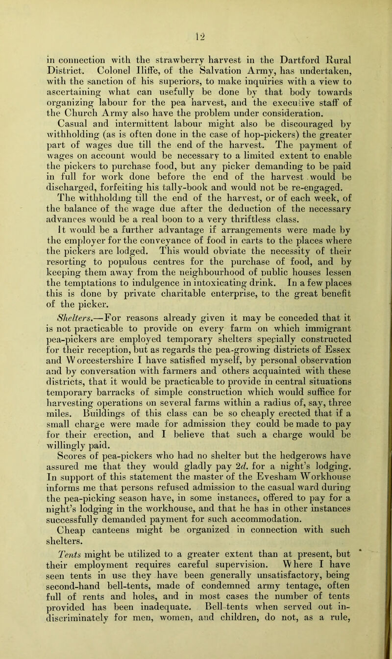 ['2 in connection with the strawberry harvest in the Dartford Rural District. Colonel IlifFe, of the Salvation Army, has undertaken, with the sanetion of his superiors, to make inquiries with a view to aseertaining what can usefully be done by that body towards organizing labour for the pea harvest, and the executive staff of the Church Army also have the problem under consideration. Casual and intermittent labour might also be discouraged by withholding (as is often done in the case of hop-pickers) the greater part of wages due till the end of the harvest. The payment of wages on account would be necessary to a limited extent to enable the pickers to purchase food, but any picker demanding to be paid in full for work done before the end of the harvest would be discharged, forfeiting his tally-book and would not be re-engaged. The withholding till the end of the harvest, or of each week, of the balance of the wage due after the deduction of the necessary advances would be a real boon to a very thriftless class. It would be a further advantage if arrangements w’ere made by the employer for the conveyance of food in carts to the places where the pickers are lodged. This wmuld obviate the necessity of their resorting to populous centres for the purchase of food, and by keeping them away from the neighbourhood of public houses lessen the temptations to indulgence in intoxicating drink. In a few places this is done by private charitable enterprise, to the great benefit of the picker. Shelters.—For reasons already given it may be conceded that it is not practicable to provide on every farm on which immigrant pea-pickers are employed temporary shelters specially constructed for their reception, but as regards the pea-growing districts of Essex and W orcestershire I have satisfied myself, by personal observation and by conversation with farmers and others acquainted with these districts, that it would be practicable to provide in central situations temporary barracks of simple construction which would suffice for harvesting operations on several farms within a radius of, say, three miles. Buildings of this class can be so cheaply erected that if a small charge were made for admission they could be made to pay for their erection, and I believe that such a charge would be willingly paid. Scores of pea-pickers who had no shelter but the hedgerows have assured me that they would gladly pay 2cl. for a night’s lodging. In support of this statement the master of the Evesham Workhouse informs me that persons refused admission to the casual ward during the pea-picking season have, in some instances, offered to pay for a night’s lodging in the workhouse, and that he has in other instances successfully demanded payment for such accommodation. Cheap canteens might be organized in connection with such shelters. Tents might be utilized to a greater extent than at present, but their employment requires careful supervision. W here I have seen tents in use they have been generally unsatisfactory, being second-hand bell-tents, made of condemned army tentage, often full of rents and holes, and in most cases the number of tents provided has been inadequate. Bell-tents when served out in- discriminately for men, women, and children, do not, as a rule,