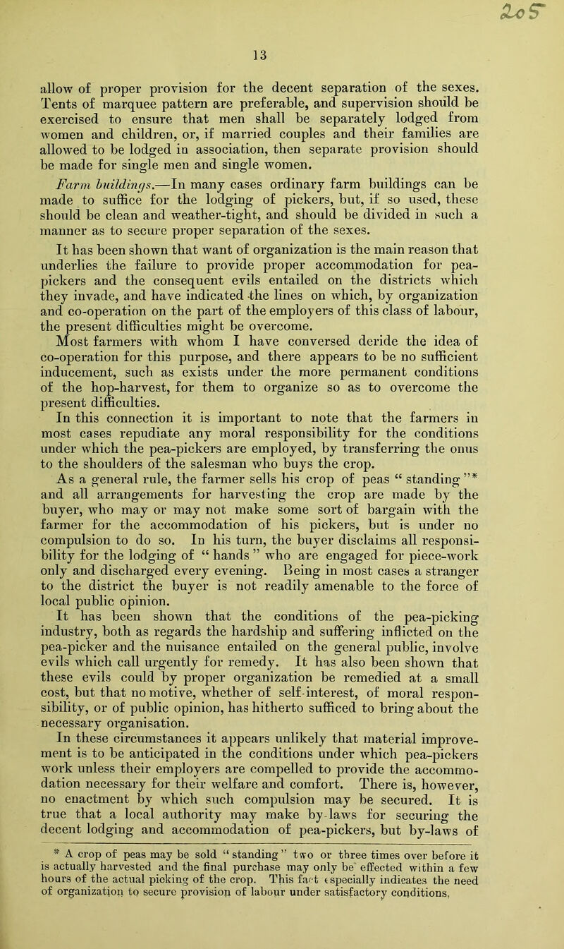 allow of proper provision for the decent separation of the sexes. Tents of marquee pattern are preferable, and supervision should be exercised to ensure that men shall be separately lodged from women and children, or, if married couples and their families are allowed to be lodged in association, then separate provision should be made for single men and single women. Farm huildings.—In many cases ordinary farm buildings can be made to suffice for the lodging of pickers, but, if so used, these should be clean and weather-tight, and should be divided in such a manner as to secure proper separation of the sexes. It has been shown that want of organization is the main reason that underlies the failure to provide proper accommodation for pea- pickers and the consequent evils entailed on the districts which they invade, and have indicated the lines on wffiich, by organization and co-operation on the part of the employers of this class of labour, the present difficulties might be overcome. Most farmers with whom I have conversed deride the idea of co-operation for this purpose, and there appears to be no sufficient inducement, such as exists under the more permanent conditions of the hop-harvest, for them to organize so as to overcome the present difficulties. In this connection it is important to note that the farmers in most cases repudiate any moral responsibility for the conditions under which the pea-pickers are employed, by transferring the onus to the shoulders of the salesman who buys the crop. As a general rule, the farmer sells his crop of peas “ standing”* and all arrangements for harvesting the crop are made by the buyer, who may or may not make some sort of bargain with the farmer for the accommodation of his pickers, but is under no compulsion to do so. In his turn, the buyer disclaims all responsi- bility for the lodging of “ hands ” who are engaged for piece-Avork only and discharged every evening. Being in most cases a stranger to the district the buyer is not readily amenable to the force of local public opinion. It has been shown that the conditions of the pea-picking industry, both as regards the hardship and suffering inflicted on the pea-picker and the nuisance entailed on the general public, involve evils which call urgently for remedy. It has also been shown that these evils could by proper organization be remedied at a small cost, but that no motive, whether of self-interest, of moral respon- sibility, or of public opinion, has hitherto sufficed to bring about the necessary organisation. In these circumstances it appears unlikely that material improve- ment is to be anticipated in the conditions under which pea-pickers work unless their employers are compelled to provide the accommo- dation necessary for their welfare and comfort. There is, howevei*, no enactment by which such compulsion may be secured. It is true that a local authority may make by-laws for securing the decent lodging and accommodation of pea-pickers, but by-laws of * A crop of peas may be sold “ standing ” t<vo or three times over before it is actually harvested and the final purchase may only be' effected within a few hours of the actual picking of the crop. This fart (specially indicates the need of organization to secure provision of laboiir under satisfactory conditions,