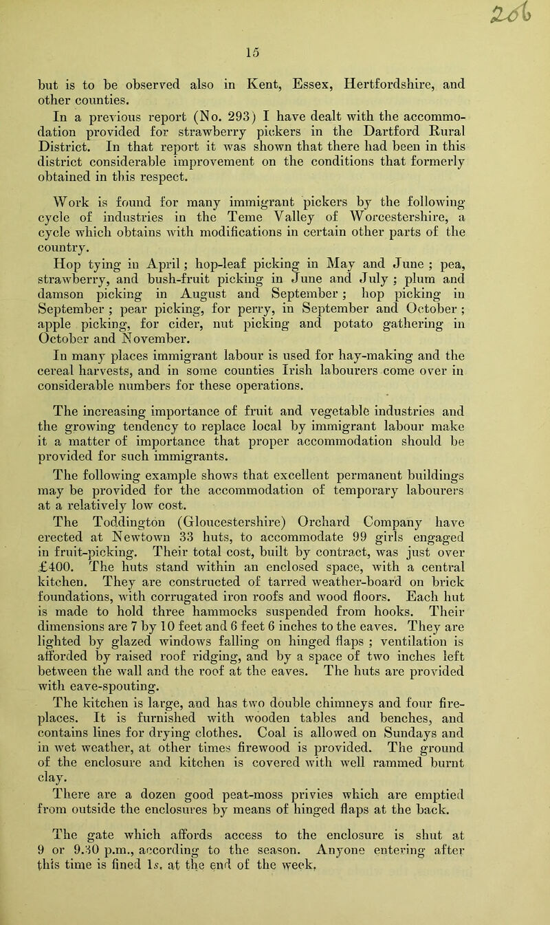 but is to be observed also in Kent, Essex, Hertfordshire, and other counties. In a previous report (No. 293) I have dealt with the accommo- dation provided for strawberry pickers in the Hartford Rural District. In that report it w^as shown that there had been in this district considerable improvement on the conditions that formerly obtained in this respect. Work is found for many immigrant pickers by the following cycle of industries in the Teme Valley of Worcestershire, a cycle which obtains with modifications in certain other parts of the country. Hop tying in April; hop-leaf picking in May and June ; pea, strawberry, and bush-fruit picking in June and July ; plum and damson picking in August and September; hop picking in September ; pear picking, for perry, in September and October ; apple picking, for cider, nut picking and potato gathering in October and November. In many places immigrant labour is used for hay-making and the cereal harvests, and in some counties Irish labourers come over in considerable numbers for these operations. The increasing importance of fruit and vegetable industries and the growing tendency to replace local by immigrant labour make it a matter of importance that proper accommodation should be provided for such immigrants. The following example shows that excellent permanent buildings may be provided for the accommodation of temporary labourers at a relatively low cost. The Toddington (Gloucestershire) Orchard Company have erected at Newtown 33 huts, to accommodate 99 girls engaged in fruit-picking. Their total cost, built by contract, was just over £400. The huts stand within an enclosed space, with a central kitchen. They are constructed of tarred weather-board on brick foundations, with corrugated iron roofs and wood floors. Each hut is made to hold three hammocks suspended from hooks. Their dimensions are 7 by 10 feet and 6 feet 6 inches to the eaves. They are lighted by glazed windows falling on hinged flaps ; ventilation is afforded by raised roof ridging, and by a space of two inches left between the wall and the roof at the eaves. The huts are provided with eave-spouting. The kitchen is large, and has two double chimneys and four fire- places. It is furnished with wooden tables and benches, and contains lines for drying clothes. Coal is allowed on Sundays and in wet weather, at other times firewood is provided. The ground of the enclosure and kitchen is covered with well rammed burnt clay. There are a dozen good peat-moss privies which are emptied from outside the enclosures by means of hinged flaps at the back. The gate which affords access to the enclosure is shut at 9 or 9.30 p.m., according to the season. Anyone entering after this time is fined Is. at the end of the week,