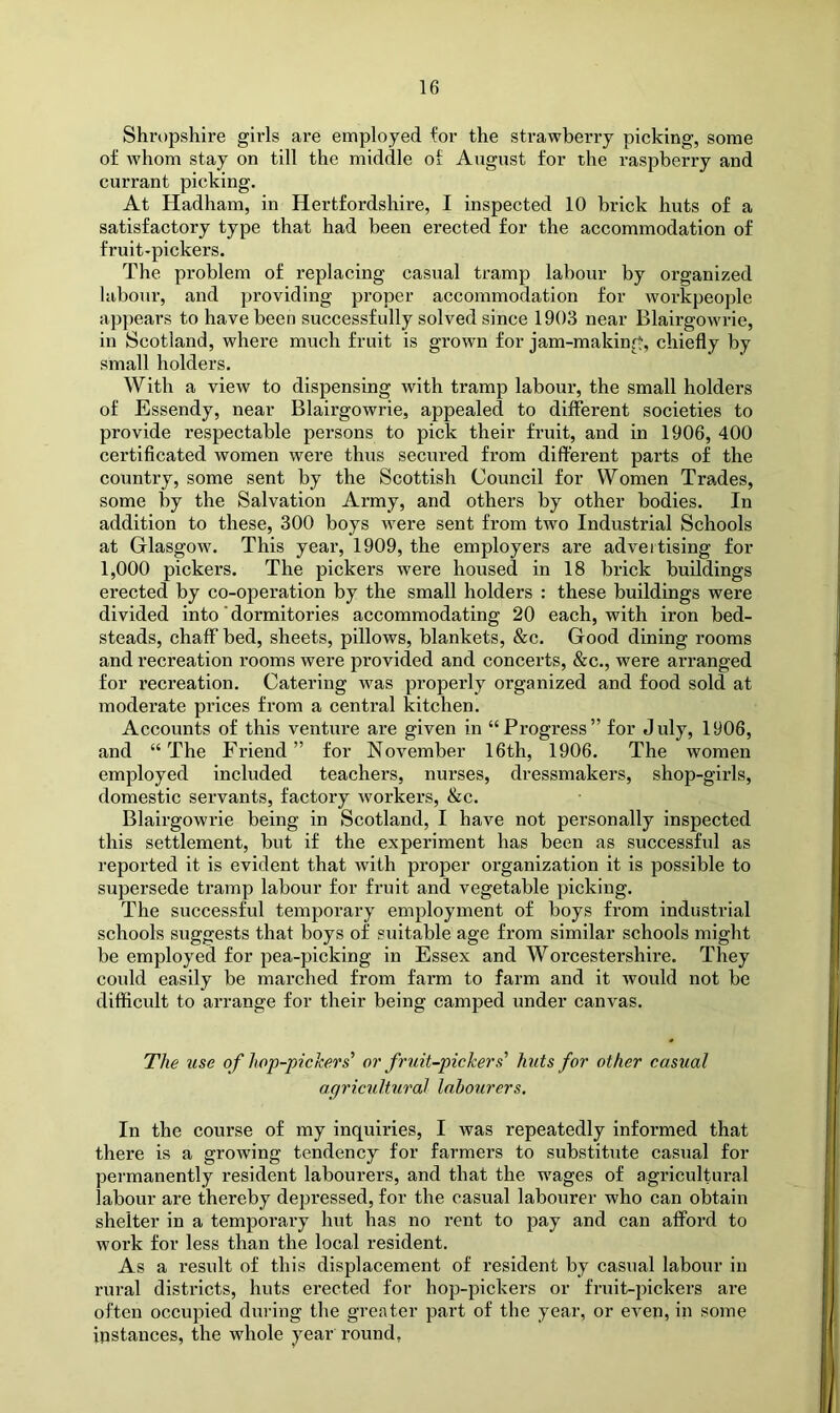 Shropshire girls are employed for the strawberry picking, some of whom stay on till the middle of August for the raspberry and currant picking. At Hadham, in Hertfordshire, I inspected 10 brick huts of a satisfactory type that had been erected for the accommodation of fruit-pickers. The problem of replacing casual tramp labour by organized labour, and jjroviding proper accommodation for workpeople appears to have been successfully solved since 1903 near Blairgowrie, in Scotland, where much fruit is grown for jam-making, chiefly by small holders. With a view to dispensing with tramp labour, the small holders of Essendy, near Blairgowrie, appealed to different societies to provide respectable persons to pick their fruit, and in 1906, 400 certiflcated women were thus secured from different parts of the country, some sent by the Scottish Council for Women Trades, some by the Salvation Army, and others by other bodies. In addition to these, 300 boys were sent from two Industrial Schools at Glasgow. This year, 1909, the employers are advertising for 1,000 pickers. The pickers were housed in 18 brick buildings erected by co-operation by the small holders : these buildings were divided into' dormitories accommodating 20 each, with iron bed- steads, chaff bed, sheets, pillows, blankets, &c. Good dining rooms and recreation rooms were provided and concerts, &c., were arranged for recreation. Catering w^as properly organized and food sold at moderate prices from a central kitchen. Accounts of this ventiire are given in “Progress” for July, 1906, and “The Friend” for November 16th, 1906. The women employed included teachers, nurses, dressmakers, shop-girls, domestic servants, factory w'orkers, &c. Blairgowrie being in Scotland, I have not personally inspected this settlement, but if the experiment has been as successful as reported it is evident that with proper organization it is possible to supersede ti’amp labour for fruit and vegetable picking. The successful temporary employment of boys from industrial schools suggests that boys of suitable age from similar schools might be employed for pea-picking in Essex and Worcestershire. They could easily be marched from farm to farm and it would not be difficult to arrange for their being camped under canvas. The use of hop-pickers' or fruit-pickers' huts for other casual agricultural labourers. In the course of my inquiries, I was repeatedly informed that there is a growing tendency for farmers to substitute casual for permanently resident labourers, and that the w^ages of agricultural labour are thereby depressed, for the casual labourer who can obtain shelter in a temporary hut has no rent to pay and can afford to work for less than the local resident. As a result of this displacement of resident by casual labour in rural districts, huts erected for hop-pickers or fruit-pickers are often occupied during the greater part of the year, or even, in some instances, the whole year round,