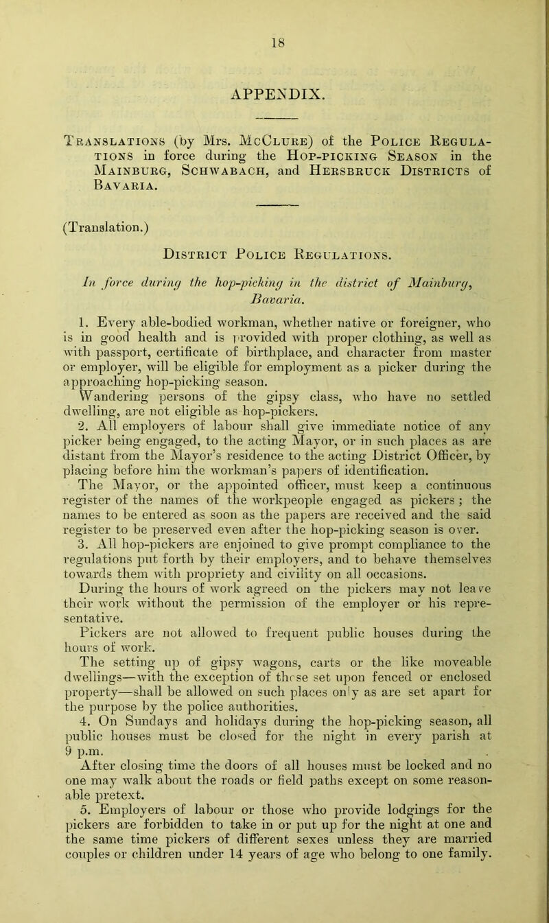 APPENDIX. Translations (by Mrs. McClure) of the Police Regula- tions in force during the Hop-picking Season in the Mainburg, Schwabach, and Hersbruck Districts of Bavaria. (Translation.) District Police Regulations. Li force during the hop-jnching in the district of Mainhurg, Bavaria. 1. Every able-bodied workman, Avhether native or foreigner, who is in good health and is p rovided with proper clothing, as well as with passport, certificate of birthplace, and character from master or employer, will be eligible for employment as a picker during the approaching hop-picking season. Wandering persons of the gipsy class, who have no settled dwelling, are not eligible as hop-pickers. 2. All employers of labour shall give immediate notice of any picker being engaged, to the acting Mayor, or in such places as are distant from the Mayor’s residence to the acting District Officer, by placing before him the workman’s pa])ers of identification. The Mayor, or the appointed officer, must keep a continuous register of the names of the workpeople engaged as pickers ; the names to be entered as soon as the papers are received and the said register to be preserved even after the hop-picking season is over. 3. All hop-pickers are enjoined to give prompt compliance to the regulations put forth by their employers, and to behave themselves tOAvards them Avith propriety and civility on all occasions. During the hours of work agreed on the pickers may not leave their work without the permission of the employer or his repre- sentative. Pickers are not allowed to frequent public houses during the hours of work. The setting up of gipsy Avagons, carts or the like moveable dAvellings—Avith the exception of these set upon fenced or enclosed property—shall be alloAved on such places only as are set apart for the purpose by the police authorities. 4. On Sundays and holidays during the hop-picking season, all public houses must be closed for the night in every parish at 9 p.m. After closing time the doors of all houses must be locked and no one may Avalk about the roads or field paths except on some reason- able pretext. 5. Employers of labour or those avIio provide lodgings for the pickers are forbidden to take in or put up for the night at one and the same time pickers of different sexes unless they are married couples or children under 14 years of age Avho belong to one family.