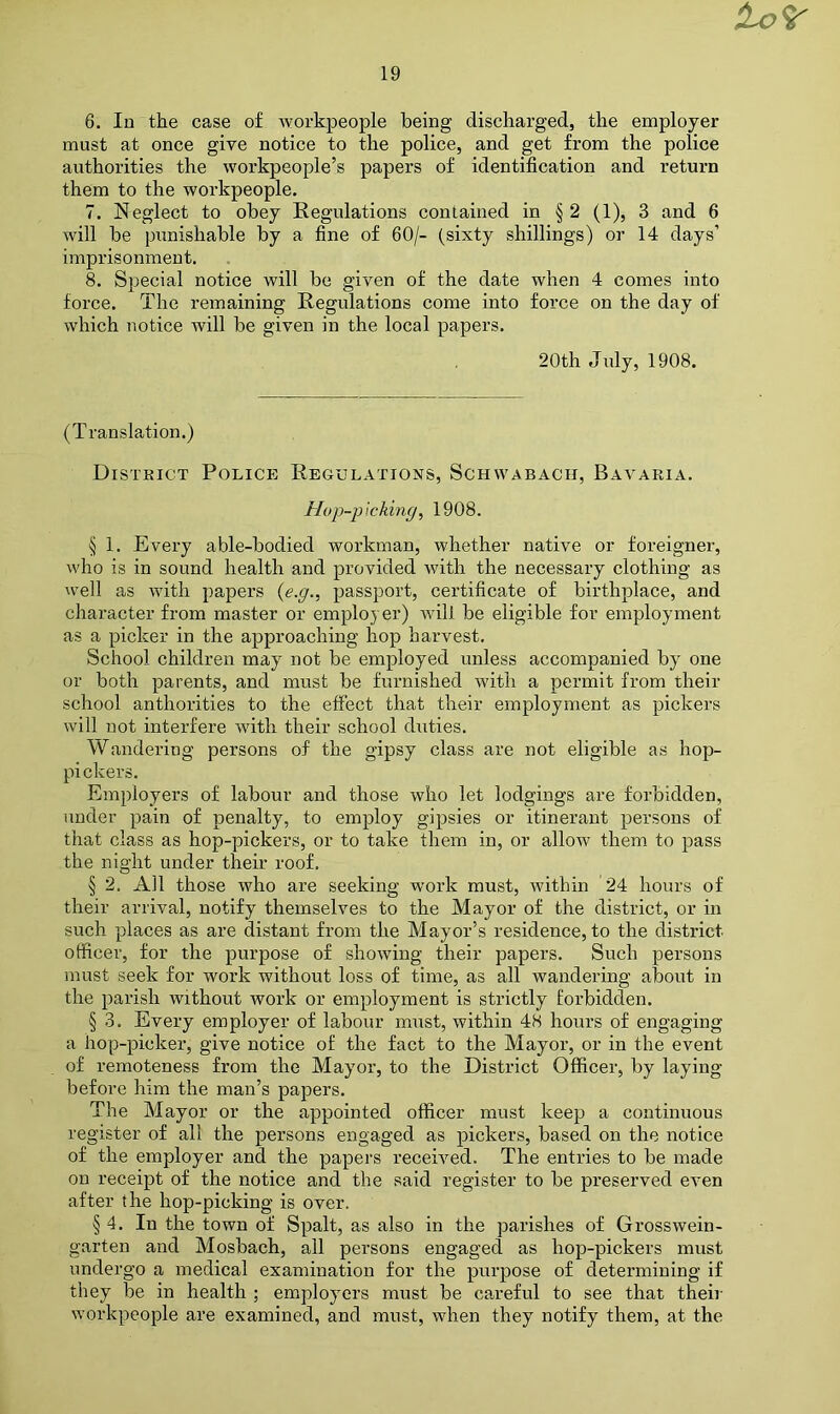 to'i' 19 6. In the case of workpeople being discharged, the employer must at once give notice to the police, and get from the police authorities the workpeople’s papers of identification and return them to the workpeople. 7. Neglect to obey Regulations contained in § 2 (1), 3 and 6 will be punishable by a fine of 60/- (sixty shillings) or 14 days’ imprisonment. 8. Special notice will be given of the date when 4 comes into force. The remaining Regulations come into force on the day of which notice will be given in the local papers. 20th July, 1908. (Translation.) District Police Regulations, Schwabach, Bavaria. Hop-p\cking, 1908. § 1. Every able-bodied workman, whether native or foreigner, who is in sound health and provided with the necessary clothing as well as with papers {e.g., passport, certificate of birthplace, and character from master or employer) will be eligible for employment as a picker in the approaching hop harvest. School children may not be employed unless accompanied by' one or both parents, and must be furnished with a permit from their school anthorities to the effect that their employment as pickers will not interfere with their school duties. Wandering persons of the gipsy class are not eligible as hop- pickers. Employers of labour and those who let lodgings are forbidden, under pain of penalty, to employ gipsies or itinerant persons of that class as hop-pickers, or to take them in, or allow them to pass the night under their roof. § 2. All those who are seeking work must, within 24 hours of their arrival, notify themselves to the Mayor of the district, or in such places as are distant from the Mayor’s residence, to the district officer, for the purpose of showing their papers. Such persons must seek for work without loss of time, as all wandering about in the parish without work or employment is strictly forbidden. § 3. Every employer of labour must, within 48 hours of engaging a hop-picker, give notice of the fact to the Mayor, or in the event of remoteness from the Mayor, to the District Officer, by laying before him the man’s papers. The Mayor or the appointed officer must keep a continuous register of all the persons engaged as pickers, based on the notice of the employer and the papers received. The entries to be made on receipt of the notice and the said register to be preserved even after the hop-picking is over. § 4. In the town of Spalt, as also in the parishes of Grosswein- garten and Mosbach, all persons engaged as hop-pickers must undergo a medical examination for the purpose of determining if they be in health ; eRiployers must be ca,reful to see that their workpeople are examined, and must, when they notify them, at the