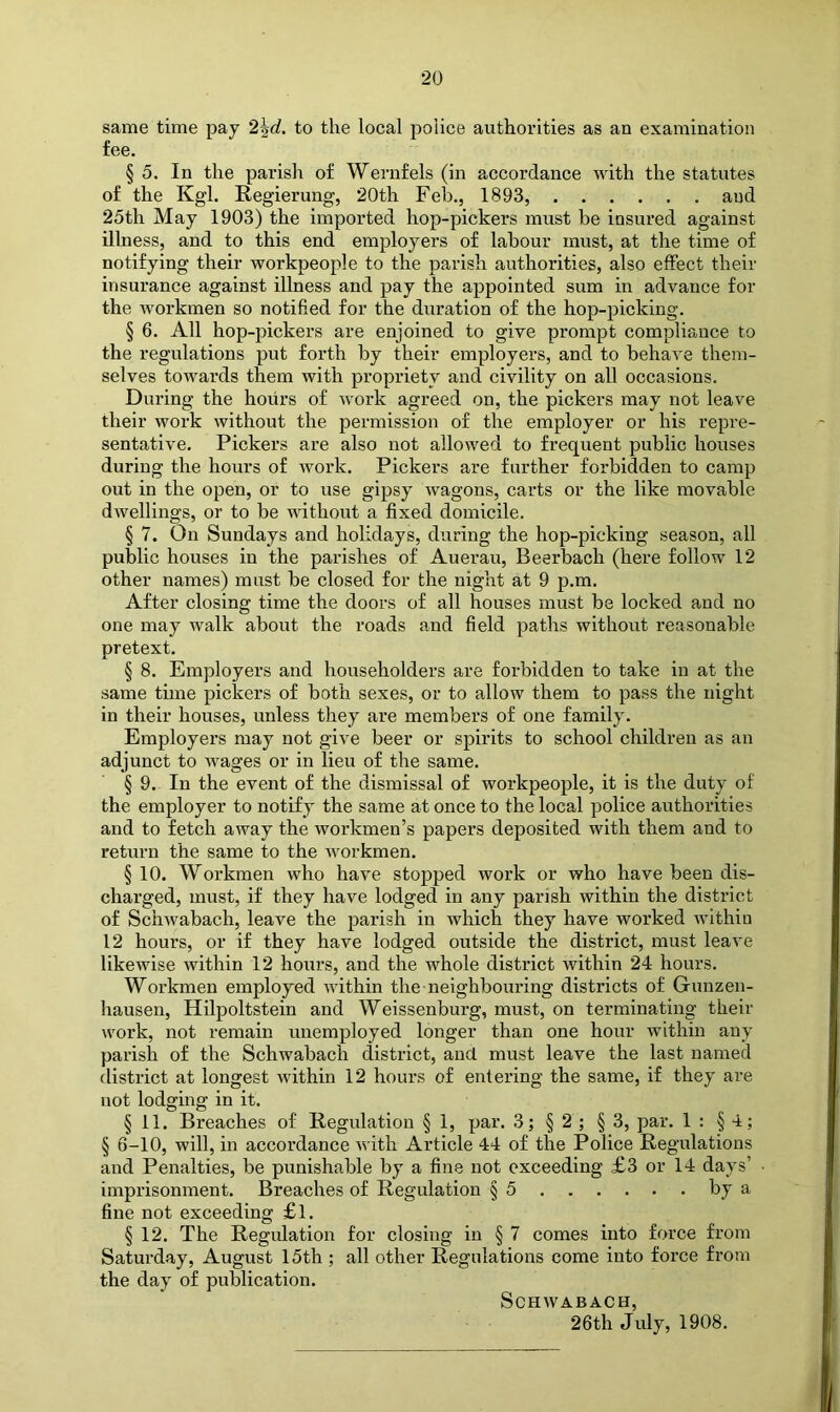 same time pay '2\d. to the local police authorities as an examination fee. § 5. In the parish of Wernfels (in accordance with the statutes of the Kgl. Regierung, 20th Feb., 1893, and 25th May 1903) the imported hop-pickers must be insured against illness, and to this end employers of labour must, at the time of notifying their workpeople to the parish authorities, also effect their insurance against illness and pay the appointed sum in advance for the workmen so notified for the duration of the hop-picking. § 6. All hop-pickers are enjoined to give prompt compliance to the regulations put forth by their employers, and to behave them- selves towards them with propriety and civility on all occasions. During the hours of work agreed on, the pickers may not leave their work without the permission of the employer or his repre- sentative. Pickers are also not allowed to frequent public houses during the hours of work. Pickers are further forbidden to camp out in the open, or to use gipsy wagons, carts or the like movable dwellings, or to be without a fixed domicile. § 7. On Sundays and holidays, during the hop-picking season, all public houses in the parishes of Auerau, Beerbach (here follow 12 other names) must be closed for the night at 9 p.m. After closing time the doors of all houses must be locked and no one may walk about the roads and field paths without reasonable pretext. § 8. Employers and householders are forbidden to take in at the same time pickers of both sexes, or to allow them to pass the night in their houses, unless they are members of one family. Employers may not give beer or spirits to school children as an adjunct to Avages or in lieu of the same. § 9. In the event of the dismissal of workpeople, it is the duty of the employer to notify the same at once to the local police authorities and to fetch away the workmen’s papers deposited with them and to return the same to the Avorkmen. § 10. Workmen who have stopped work or who have been dis- charged, must, if they have lodged in any parish within the district of Schwabach, leave the parish in which they have worked within 12 hours, or if they have lodged outside the district, must leave likewise within 12 hours, and the whole district within 24 hours. Workmen employed Avithin the neighbouring districts of Gunzen- hausen, Hilpoltstein and Weissenburg, must, on terminating their work, not I’emain unemployed longer than one hour within any parish of the Schwabach district, and must leave the last named district at longest Avithin 12 hours of entering the same, if they are not lodging in it. § 11. Breaches of Regulation § 1, par. 3; § 2 ; § 3, par. 1 : § 4; § 6-10, will, in accordance Avith Article 44 of the Police Regulations and Penalties, be punishable by a fine not exceeding £3 or 14 days’ imprisonment. Breaches of Regulation § 5 fine not exceeding £l. § 12. The Regulation for closing in § 7 comes into force from Saturday, August 15th ; all other Regulations come into force from the day of publication. SCHAVABACH, 26th July, 1908.