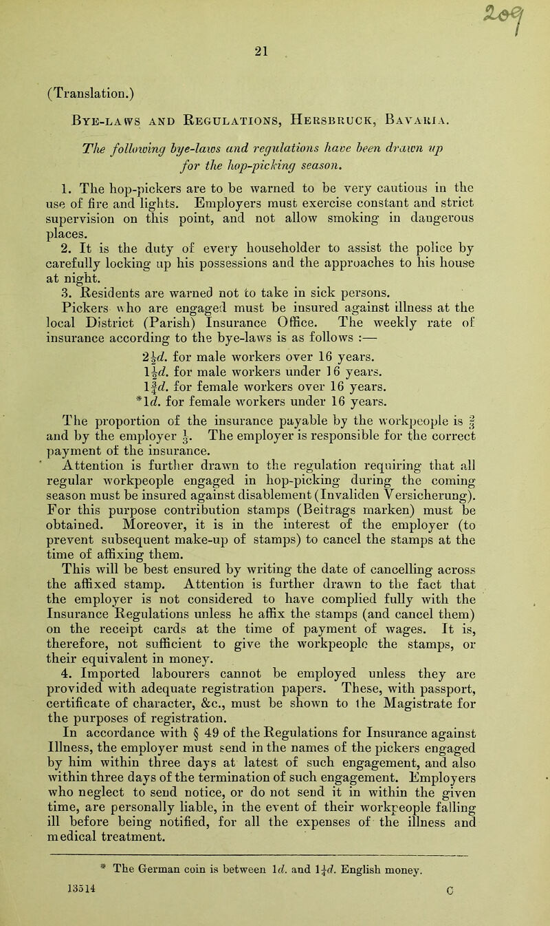 (Translation.) Bye-laws and Regulations, Hersbruck, Bavaria. Tlie following hye-laws and regulations have been drawn up for the hop-picMng season. 1. The hop-pickers are to be warned to be very cautious in the use of fire and lights. Employers must exercise constant and strict supervision on this point, and not allow smoking in dangerous places. 2. It is the duty of every householder to assist the police by carefully locking up his possessions and the approaches to his house at night. 3. Residents are warned not to take in sick persons. Pickers uho are engaged must be insured against illness at the local District (Parish) Insurance Office. The weekly rate of insurance according to the bye-laws is as follows :— '2\d. for male workers over 16 years. \\d. for male workers under 16 years. l|d. for female workers over 16 years. *ld. for female workers under 16 years. The proportion of the insurance payable by the workpeople is § and by the employer The employer is responsible for the correct payment of the insurance. Attention is further drawn to the regulation requiring that all regular workpeople engaged in hop-picking during the coming season must be insured against disablement (Invaliden Versicherung). For this purpose contribution stamps (Beitrags marken) must be obtained. Moreover, it is in the interest of the employer (to prevent subsequent make-up of stamps) to cancel the stamps at the time of affixing them. This will be best ensured by writing the date of cancelling across the affixed stamp. Attention is further drawn to the fact that the employer is not considered to have complied fully with the Insurance Regulations unless he affix the stamps (and cancel them) on the receipt cards at the time of payment of wages. It is, therefore, not sufficient to give the workpeople the stamps, or their equivalent in money. 4. Imported labourers cannot be employed unless they are provided with adequate registration papers. These, with passport, certificate of character, &c., must be shown to ihe Magistrate for the purposes of registration. In accordance with § 49 of the Regulations for Insurance against Illness, the employer must send in the names of the pickers engaged by him within three days at latest of such engagement, and also within three days of the termination of such engagement. Employers who neglect to send notice, or do not send it in within the given time, are personally liable, in the event of their workpeople falling ill before being notified, for all the expenses of the illness and medical treatment. 13514 The German coin is between Id. and \\d. English money. C