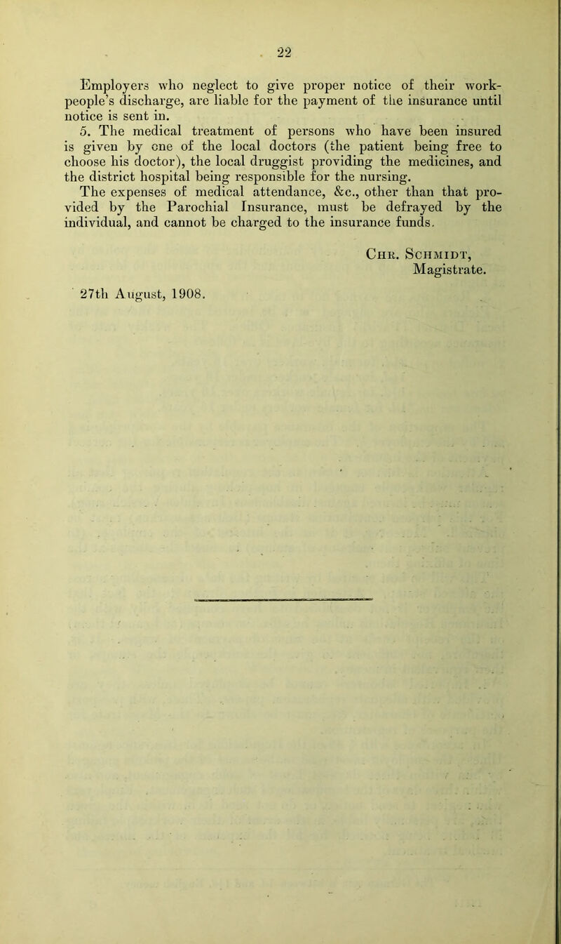 Employers who neglect to give proper notice of their work- people’s discharge, are liable for the payment of the insurance until notice is sent in. 5. The medical treatment of persons Avho have been insured is given by one of the local doctors (the patient being free to choose his doctor), the local druggist providing the medicines, and the district hospital being responsible for the nursing. The expenses of medical attendance, &c., other than that pro- vided by the Parochial Insurance, must be defrayed by the individual, and cannot be charged to the insurance funds, Chr. Schmidt, Magistrate.