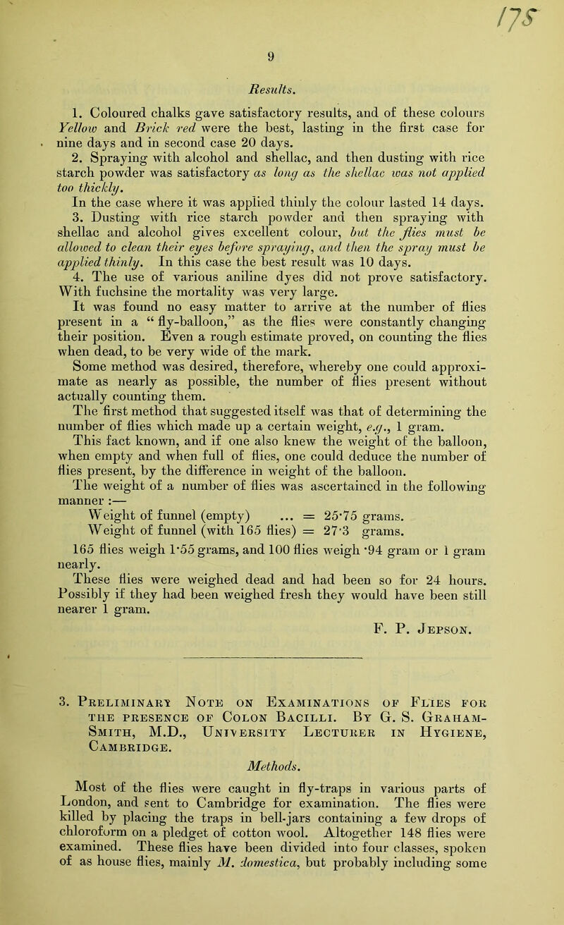Results. 1. Coloured chalks gave satisfactory results, and of these colours Yellow and Brick red were the best, lasting in the first case for nine days and in second case 20 days. 2. Spraying with alcohol and shellac, and then dusting with rice starch powder was satisfactory as long as the shellac was not applied too thickly. In the case whei’e it was applied thinly the colour lasted 14 days. 3. Dusting with rice starch powder and then spraying with shellac and alcohol gives excellent colour, but the Jlies must he allowed to clean their eyes before spraying, and then the spray must be applied thinly. In this case the best result was 10 days. 4. The use of various aniline dyes did not prove satisfactory. With fuchsine the mortality was very large. It was found no easy matter to arrive at the number of flies present in a “ fly-balloon,” as the flies were constantly changing their position. Even a rough estimate proved, on counting the flies when dead, to be very wide of the mark. Some method was desired, therefore, whereby one could approxi- mate as nearly as possible, the number of flies present without actually counting them. The first method that suggested itself was that of determining the number of flies which made up a certain weight, e.g., 1 gram. This fact known, and if one also knew the weight of the balloon, when empty and when full of flies, one could deduce the number of flies present, by the diflerence in weight of the balloon. The weight of a number of flies was ascertained in the following manner :— Weight of funnel (empty) ... = 25’75 grams. Weight of funnel (with 165 flies) = 27’3 grams. 165 flies weigh 1*55 grams, and 100 flies weigh '94 gram or 1 gram nearly. These flies were weighed dead and had been so for 24 hours. Possibly if they had been weighed fresh they would have been still nearer 1 gram. F. P. Jepson. 3. Preliminari Note on Examinations oe Flies for THE PRESENCE OF COLON BaCILLI. By G. S. GrAHAM- Smith, M.D., University Lecturer in Hygiene, Cambridge. Methods. Most of the flies were caught in fly-traps in various parts of London, and sent to Cambridge for examination. The flies were killed by placing the traps in bell-jars containing a few drops of chloroform on a pledget of cotton wool. Altogether 148 flies were examined. These flies have been divided into four classes, spoken of as house flies, mainly M. domestica, but probably including some