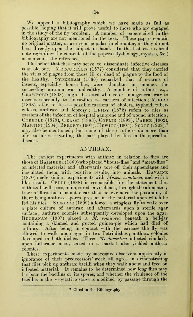 We append a bibliography whieh we have made as full as possible, hoping that it will prove useful to those who are engaged in the study of the fly problem. A number of papers cited in the bibliography are not mentioned in the text. These papers contain no original matter, or are semi-popular in character, or they do not bear directly upon the subject in hand. In the last case a brief note regarding the contents of the papers (fly-biology, myaisis, &c.) accompanies the reference. The belief that flies may serve to disseminate infective diseases is an old one. Mercurialis (1577) considered that they carried the virus of plague from those ill or dead of plague to the food of the healthy. Sydenham (1666) remarked that if swarms of insects, especially house-flies, were abundant in summer, the succeeding autumn was unhealthy. A number of authors, e.g., Crawford (1808), might be cited who refer in a general way to insects, especially to house-flies, as carriers of infection ; Moore (1853) refers to flies as possible carriers of cholera, typhoid, tuber- culosis, anthrax and leprosy ; Leidy (1872) refers to flies as carriers of the infection of hospital gangrene and of wound infection ; CoBBOLD (1879), Grassi (1883), CoPLiN (1899), Parke (1902), Martini (1904), Bergey (1907), Hewitt (1907), Scott (1909),* may also be mentioned ; but none of these authors do more than offer surmises regarding the part played by flies in the spread of disease. ANTHRAX. The earliest experiments with anthrax in relation to flies are those of Raimbert( 1869) who placed “house-flies” and “meat-flies” on infected material and afterwards tore off their appendages and inoculated them, with positive results, into animals. Davaine (1870) made similar experiments with Mvsca vomitoria, and with a like result. Celli (1888) is responsible for the statement that anthrax bacilli pass, unimpaired in virulence, through the alimentary tract of flies, but it is not clear that he excluded the possibility of there being anthrax spores present in the material upon which he fed his flies. Sangree (1899) allowed a wingless fly to walk over a plate culture of anthrax and afterwards upon a sterile agar surface; anthrax colonies subsequently developed upon the agar. Buchanan (1907) placed a M. vomitoria beneath a bell-jar containing a skinned and gutted guinea-pig which had died of anthrax. After being in contact with the carcase the fly was allowed to walk upon agar in two Petri dishes j anthrax colonies developed in both dishes. Three M. domestica infected similarly upon anthracic meat, seized in a market, also yielded anthrax colonies. These experiments made by successive observers, apparently in ignorance of their predecessors’ work, all agree in demonstrating that flies pick up anthrax bacilli when they walk about and feed on infected material. It remains to be determined how long flies may harbour the bacillus or its spores, and whether the virulence of the bacillus in the vegetative stage is modified by passage through the Cited in the Bibliography.