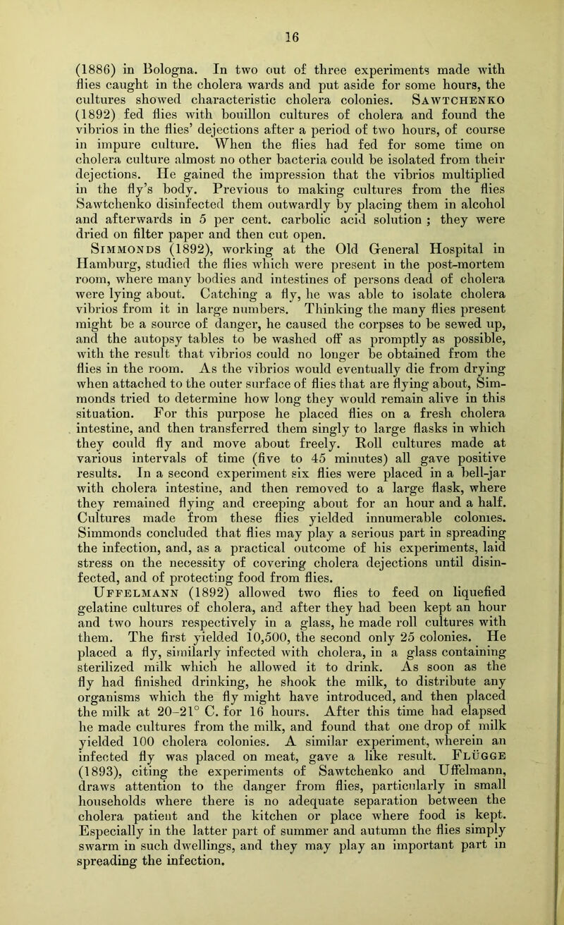 (1886) in Bologna. In two out of three experiments made with flies caught in the cholera wards and put aside for some hours, the cultures showed characteristic cholera colonies. Sawtchenko (1892) fed flies with bouillon cultures of cholera and found the vibrios in the flies’ dejections after a period of two hours, of course in impure culture. When the flies had fed for some time on cholera culture almost no other bacteria could be isolated from their dejections. He gained the impression that the vibrios multiplied in the fly’s body. Previous to making cultures from the flies Sawtchenko disinfected them outwardly by placing them in alcohol and afterwards in 5 per cent, carbolic acid solution ; they were dried on filter paper and then cut open. SiMMONDS (1892), working at the Old General Hospital in Hamburg, studied the flies which were present in the post-mortem room, where many bodies and intestines of persons dead of cholera were lying about. Catching a fly, he was able to isolate cholera vibrios from it in large numbers. Thinking the many flies present might be a source of danger, he caused the corpses to be sewed up, and the autopsy tables to be washed off as promptly as possible, with the result that vibrios could no longer be obtained from the flies in the room. As the vibrios would eventually die from drying when attached to the outer surface of flies that are flying about, Sim- monds tried to determine how long they would remain alive in this situation. For this purpose he placed flies on a fresh cholera intestine, and then transferred them singly to large flasks in which they coiild fly and move about freely. Roll cultures made at various intervals of time (five to 45 minutes) all gave positive results. In a second experiment six flies were placed in a bell-jar with cholera intestine, and then removed to a large flask, where they remained flying and creeping about for an hour and a half. Cultures made from these flies yielded innumerable colonies. Simmonds concluded that flies may play a serious part in spreading the infection, and, as a practical outcome of his experiments, laid stress on the necessity of covering cholera dejections until disin- fected, and of protecting food from flies. Uffelmann (1892) allowed two flies to feed on liquefied gelatine cultures of cholera, and after they had been kept an hour and two hours respectively in a glass, he made roll cultures with them. The first yielded 10,500, the second only 25 colonies. He placed a fly, similarly infected with cholera, in a glass containing sterilized milk which he allowed it to drink. As soon as the fly had finished drinking, he shook the milk, to distribute any organisms which the fly might have introduced, and then placed the milk at 20-21° C. for 16 hours. After this time had elapsed he made cultures from the milk, and found that one drop of milk yielded 100 cholera colonies. A similar experiment, wherein an infected fly was placed on meat, gave a like result. Flugge (1893), citing the experiments of Sawtchenko and Uffelmann, draws attention to the danger from flies, particularly in small households where there is no adequate separation between the cholera patient and the kitchen or place where food is kept. Especially in the latter part of summer and autumn the flies simply swarm in such dwellings, and they may play an important part in spreading the infection.