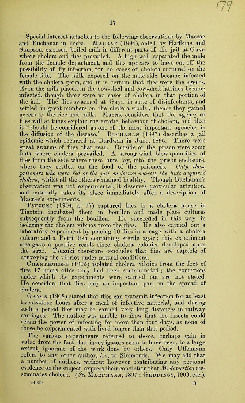 Special interest attaches to the following observations by Macrae and Buchanan in India. Macrae (1894), aided by Haffkine and Simpson, exposed boiled milk in different parts of the jail at Gaya where cholera and flies prevailed. A high Avail separated the male from the female department, and this appears to have cut off the possibility of fly infection, for no cases of cholera occurred on the female side. The milk exposed on the male side became infected with the cholera germ, and it is certain that flies were the agents. Even the milk placed in the cow-shed and cow-shed latrines became infected, though there were no cases of cholera in that portion of the jail. The flies swarmed at Gaya in spite of disinfectants, and settled in great numbers on the cholera stools ; thence they gained access to the rice and milk. Macrae considers that the agency of flies will at times explain the erratic behaviour of cholera, and that it “ should be considered as one of the most important agencies in the diffusion of the disease.” Buchanan (1897) describes a jail epidemic which occurred at Burdwan in June, 1896. There were great swarms of flies that year. Outside of the prison were some huts where cholera prevailed. A strong wind blew quantities of flies from the side where these huts lay, into the prison enclosure, where they settled on the food of the prisoners. Only those prisoners toho were fed at the jail enclosure nearest the huts acquired cholera, whilst all the others remained healthy. Though Buchanan’s observation was not experimental, it deserves particular attention, and naturally takes its place immediately after a description of Macrae’s experiments. Tsuzuki (1904, p. 77) captured flies in a cholera house in Tientsin, incubated them in bouillon and made plate cultures subsequently from the bouillon. He succeeded in this way in isolating the cholera vibrios from the flies. He also cai-ried out a laboratory experiment by placing 10 flies in a cage Avith a cholera culture and a Petri dish containing sterile agar ; this experiment also gave a positive result since cholera colonies developed upon the agar. Tsuzuki therefore concludes that flies are capable of conveying the Aubrios under natural conditions. Chantemesse (1905) isolated cholera vibrios from the feet of flies 17 hours after they had been contaminated ; the conditions under which the experiments were carried out are not stated. He considers that flies play an important part in the spread of cholera. Ganon (1908) stated that flies can transmit infection for at least twenty-four hours after a meal of infective material, and during such a period flies may be carried very long distances in railway carriages. The author was unable to show that the insects could retain the power of infecting for more than four days, as none of those he experimented with lived longer than that period. The various experiments referred to above, perhaps gain in value from the fact that investigators seem to have been, to a large extent, ignorant of the work done by others. Only Uffelmann refers to any other author, i.c., to Simmonds. We may add that a number of authors, without however contributing any personal evidence on the subject, express their conviction that M. domestica dis- seminates cholera. (/See Marpmann, 1897 : Gehdinus, 1903, etc.). 14009 3