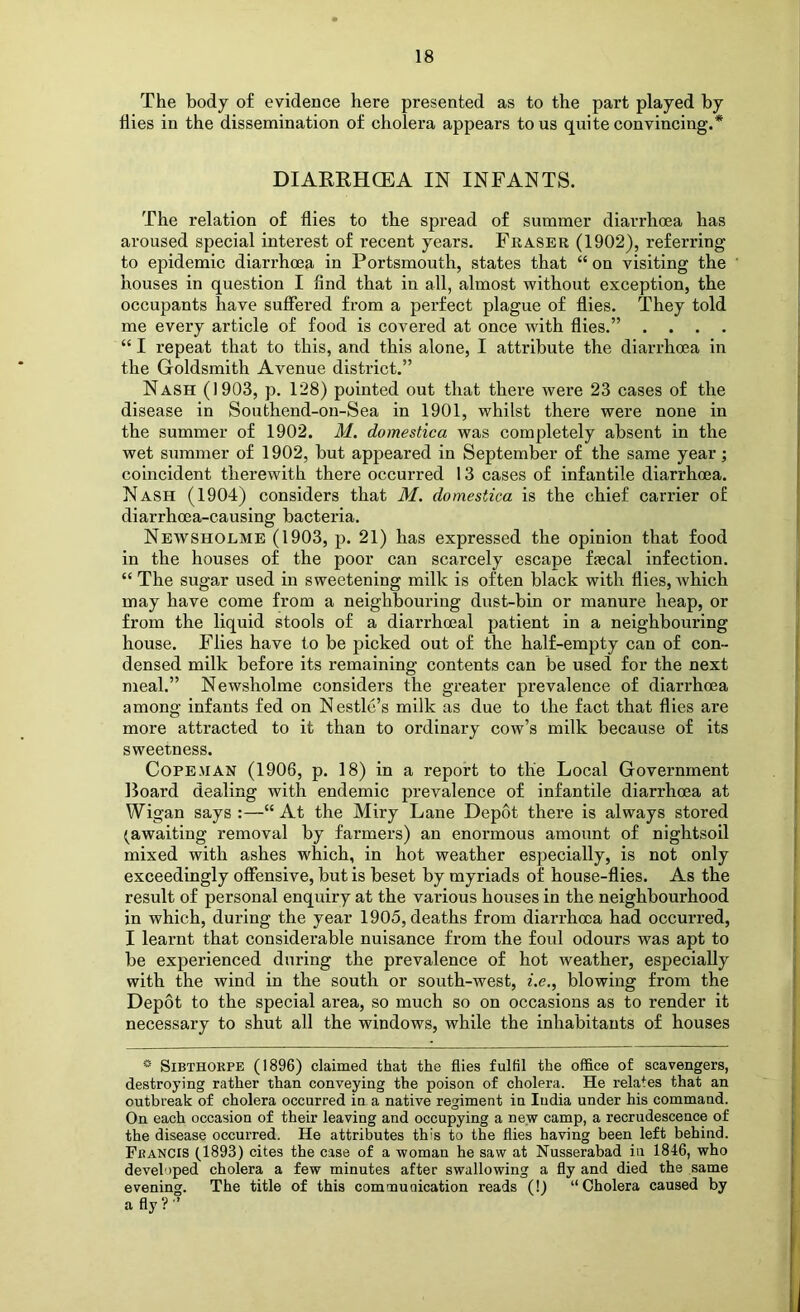 The body of evidence here presented as to the part played by hies in the dissemination of cholera appears to us quite convincing.* DIARRHCEA IN INFANTS. The relation of flies to the spread of summer diarrhoea has aroused special interest of recent years. Fraser (1902), referring to epidemic diarrhoea in Portsmouth, states that “ on visiting the houses in question I find that in all, almost without exception, the occupants have suffered from a perfect plague of flies. They told me every article of food is covered at once with flies.” .... “ I repeat that to this, and this alone, I attribute the diarrhoea in the Goldsmith Avenue district.” Nash (1903, p. 128) pointed out that there were 23 cases of the disease in Southend-on-Sea in 1901, whilst there were none in the summer of 1902. M. domestica was completely absent in the wet summer of 1902, but appeared in September of the same year; coincident therewith there occurred 13 cases of infantile diarrhoea. Nash (1904) considers that M. domestica is the chief carrier of diarrhoea-causing bacteria. Newshoeme (1903, p. 21) has expressed the opinion that food in the houses of the poor can scarcely escape faecal infection. “ The sugar used in sweetening milk is often black with flies, which may have come from a neighbouring dust-bin or manure heap, or from the liquid stools of a dlarrhoeal patient in a neighbouring house. Flies have to be picked out of the half-empty can of con- densed milk before its remaining contents can be used for the next meal.” Newsholme considers the greater prevalence of diarrhoea among infants fed on Nestle’s milk as due to the fact that flies are more attracted to it than to ordinary cow’s milk because of its sweetness. Cope.MAN (1906, p. 18) in a report to the Local Government Board dealing with endemic prevalence of infantile diarrhoea at Wigan says :—“ At the Miry Lane Depot there is always stored (awaiting removal by farmers) an enormous amount of nightsoil mixed with ashes which, in hot weather especially, is not only exceedingly offensive, but is beset by myriads of house-flies. As the result of personal enquiry at the various houses in the neighbourhood in which, during the year 1905, deaths from diarrhoea had occurred, I learnt that considerable nuisance from the foul odours was apt to be experienced during the prevalence of hot weather, especially with the wind in the south or south-west, i.e., blowing from the Depot to the special area, so much so on occasions as to render it necessary to shut all the windows, while the inhabitants of houses ® SiBTHOKPE (1896) claimed that the flies fulfil the office of scavengers, i destroying rather than conveying the poison of cholera. He relates that an j, outbreak of cholera occurred in a native regiment in India under his command. f On each occasion of their leaving and occupying a new camp, a recrudescence of l the disease occurred. He attributes this to the flies having been left behind. j Francis (1893) cites the case of a woman he saw at Nusserabad in 1846, who developed cholera a few minutes after swallowing a fly and died the same evening. The title of this comoaunication reads (!) “Cholera caused by a fly ? ’