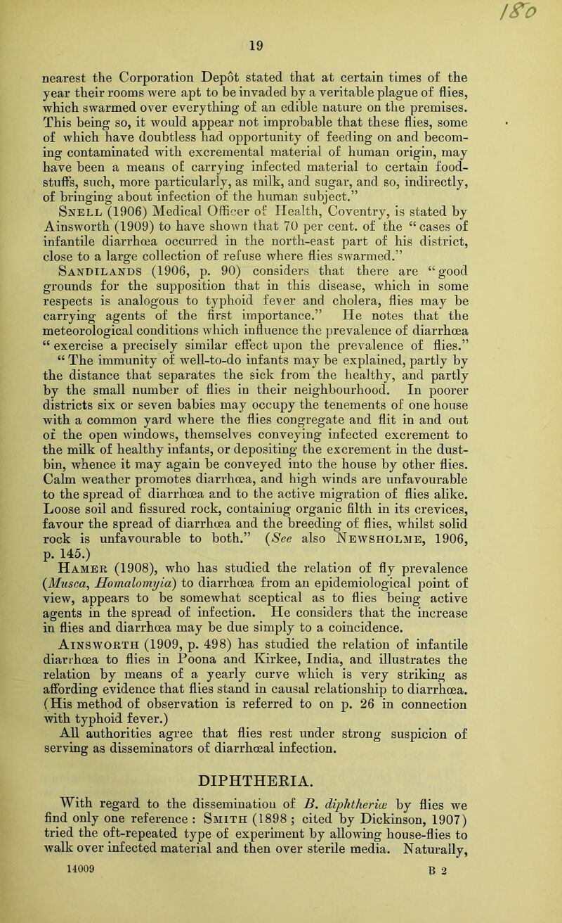 iS^o nearest the Corporation Depot stated that at certain times of the year their rooms were apt to be invaded by a veritable plague of flies, which swarmed over everything of an edible nature on the premises. This being so, it would appear not improbable that these flies, some of which have doubtless had opportunity of feeding on and becom- ing contaminated with excremental material of human origin, may have been a means o£ carrying infected material to certain food- stuffs, such, more particularly, as milk, and sugar, and so, indirectly, of bringing about infection of the human subject,” Snell (1906) Medical Officer of Health, Coventry, is stated by Ainsworth (1909) to have shown that 70 per cent, of the “cases of infantile diarrhcea occurred in the north-east part of his district, close to a large collection of refuse where flies swarmed.” Sandilands (1906, p, 90) considers that there are “good grounds for the supposition that in this disease, which in some respects is analogous to typhoid fever and cholera, flies may be carrying agents of the first importance.” He notes that the meteorological conditions which influence the prevalence of diarrhoea “ exercise a precisely similar effect upon the prevalence of flies.” “ The immunity of well-to-do infants may be explained, partly by the distance that separates the sick from the healthy, and partly by the small number of flies in their neighbourhood. In poorer districts six or seven babies may occupy the tenements of one house with a common yard where the flies congregate and flit in and out of the open windows, themselves conveying infected excrement to the milk of healthy infants, or depositing the excrement in the dust- bin, whence it may again be conveyed into the house by other flies. Calm weather promotes diarrhoea, and high winds are unfavourable to the spread of diarrhoea and to the active migration of flies alike. Loose soil and fissured rock, containing organic filth in its crevices, favour the spread of diarrhoea and the breeding of flies, whilst solid rock is unfavourable to both.” {See also Newsholme, 1906, p. 145.) Hamer (1908), who has studied the relation of fly prevalence {Musca, Homalomyia) to diarrhoea from an epidemiological point of view, appears to be somewhat sceptical as to flies being active agents in the spread of infection. He considers that the increase in flies and diarrhoea may be due simply to a coincidence. Ainsworth (1909, p. 498) has studied the relation of infantile diarrhoea to flies in Poona and Kirkee, India, and illustrates the relation by means of a yearly curve which is very striking as affording evidence that flies stand in causal relationship to diarrhoea. (His method of observation is referred to on p. 26 in connection with typhoid fever.) All authorities agree that flies rest under strong suspicion of serving as disseminators of diarrhoeal infection. DIPHTHEEIA. With regard to the dissemination of B. diphtherice by flies we find only one reference : Smith (1898; cited by Dickinson, 1907) tried the oft-repeated type of experiment by allowing house-flies to walk over infected material and then over sterile media. Naturally, 14009 B 2