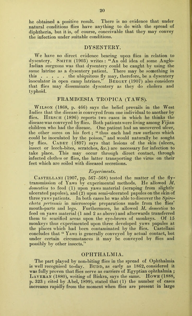 he obtained a positive result. There is no evidence that under natural conditions flies have anything to do with the spread of diphtheria, but it is, of course, conceivable that they may convey the infection under suitable conditions. DYSENTEEY. We have no direct evidence bearing upon flies in relation to dysentery. Smith (1903) writes: “An old idea of some Anglo- Indian surgeons was that dysentery could be caught by using the same latrine as a dysentery patient. There may be something in this the ubiquitous fly may, therefore, be a dysentery inoculator in open camp latrines.” Bbrgey (1907) also considers that flies may disseminate dysentery as they do cholei'a and typhoid. FRAMBCESIA TEOPICA (YAWS). Wilson (1868, p. 466) says the belief prevails in the West Indies that the disease is conveyed from one individual to another by flies. Hirsch (1896) reports two cases in which he thinks the disease was conveyed by flies. Both patients were living among Fijian children who had the disease. One patient had an uncovered ulcer, the other sores on his feet ; “ thus each had raw surfaces which could be inoculated by the poison,” and would naturally be sought by flies. Cadet (1897) says that lesions of the skin (ulcers, insect or leech-bites, scratches, &c.) are necessary for infection to take place. This may occur through direct contact, through infected clothes or flies, the latter transporting the virus on their feet which are soiled with diseased secretions. Experiments. Castellani (1907, pp. 567-568) tested the matter of the fly- transmission of Yaws by experimental methods. He allowed M. domesticu to feed (1) upon yaws material (scraping from slightly ulcerated papules), and (2) upon semi-ulcerated papules on the skin of three yaws patients. In both cases he was able to discover the Spiro- chceta pertenuis in microscopic preparations made from the flies’ mouth-parts and legs. Furthermore, he allowed M. domestica to feed on yaws material (1 and 2 as above) and afterwards transferred them to scarified areas upon the eye-brows of monkeys. Of 15 monkeys thus experimented upon three developed yaws papules at the places which had been contaminated by the flies. Castellani concludes that “ Yaws is generally conveyed by actual contact, but under certain circumstances it may be conveyed by flies and possibly by other insects.” OPHTHALMIA. The part played by non-biting flies in the spread of Ophthalmia is well recognised to-day. Budd, as early as 1862, considered it was fully proven that flies serve as carriers of Egyptian ophthalmia ; Laveran (1880), writing of Biskra, says the same. Howe (1888, p. 323 ; cited by Abel, 1899), stated that (1) the number of cases increases rapidly from the moment when flies are present in large