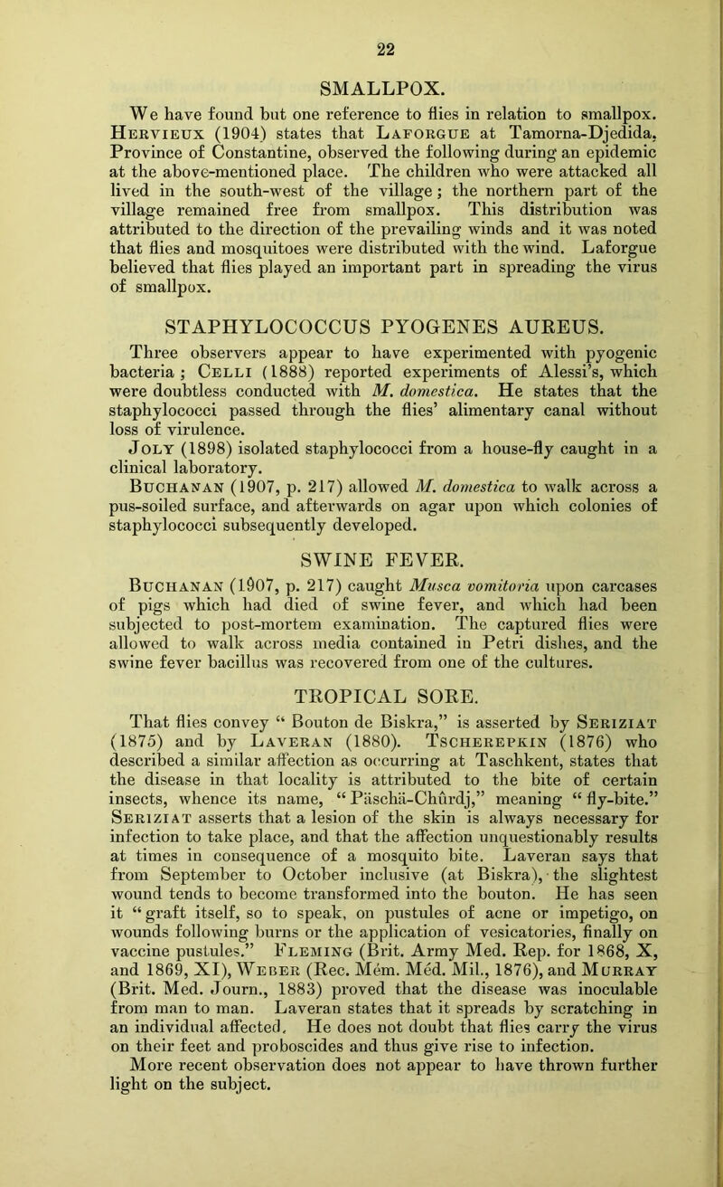 SMALLPOX. We have found but one reference to flies in relation to smallpox. Hervieux (1904) states that Laforgue at Tamorna-Djedida. Province of Constantine, observed the following during an epidemic at the above-mentioned place. The children who were attacked all lived in the south-west of the village; the northern part of the village remained free fi'om smallpox. This distribution was attributed to the direction of the prevailing winds and it was noted that flies and mosquitoes were distributed with the wind. Laforgue believed that flies played an important part in spreading the virus of smallpox. STAPHYLOCOCCUS PYOGENES AUREUS. Three observers appear to have experimented with pyogenic bacteria; Celli (1888) reported experiments of Alessi’s, which were doubtless conducted with M. domestica. He states that the staphylococci passed through the flies’ alimentary canal without loss of virulence. Jolt (1898) isolated staphylococci from a house-fly caught in a clinical laboratory. Buchanan (1907, p. 217) allowed M. domestica to walk across a pus-soiled surface, and afterwards on agar upon which colonies of staphylococci subsequently developed. SWINE FEVER. Buchanan (1907, p. 217) caught Mvsca vomitoria upon carcases of pigs which had died of swine fever, and which had been subjected to post-mortem examination. The captured flies were allowed to walk across media contained in Petri dishes, and the swine fever bacillus was recovered from one of the cultures. TROPICAL SORE. That flies convey “ Bouton de Biskra,” is asserted by Seriziat (1875) and by Laveran (1880). Tscherepxin (1876) who described a similar affection as oc^curring at Taschkent, states that the disease in that locality is attributed to the bite of certain insects, whence its name, “ Pascha-Churdj,” meaning “ fly-bite.” Seriziat asserts that a lesion of the skin is always necessary for infection to take place, and that the affection unquestionably results at times in consequence of a mosquito bite. Laveran says that from September to October inclusive (at Biskra), • the slightest wound tends to become transformed into the bouton. He has seen it “ graft itself, so to speak, on pustules of acne or impetigo, on wounds following burns or the application of vesicatories, finally on vaccine pustules.” Fleming (Brit. Army Med. Rep. for 1868, X, and 1869, XI), Weber (Rec. Mem. MM. Mil., 1876), and Murray (Brit. Med. Journ., 1883) proved that the disease was inoculable from man to man. Laveran states that it spreads by scratching in an individual affected. He does not doubt that flies carry the virus on their feet and proboscides and thus give rise to infection. More recent observation does not appear to have thrown further light on the subject.